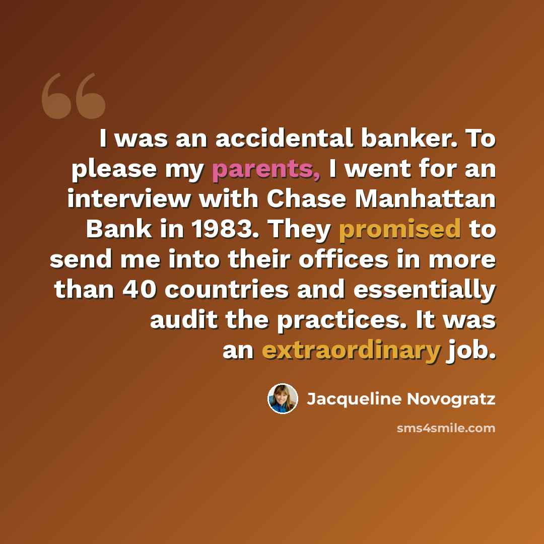 “I was an accidental banker. To please my parents, I went for an interview with Chase Manhattan Bank in 1983. They promised to send me into their offices in more than 40 countries and essentially audit the practices. It was an extraordinary job.” quote by Jacqueline Novogratz