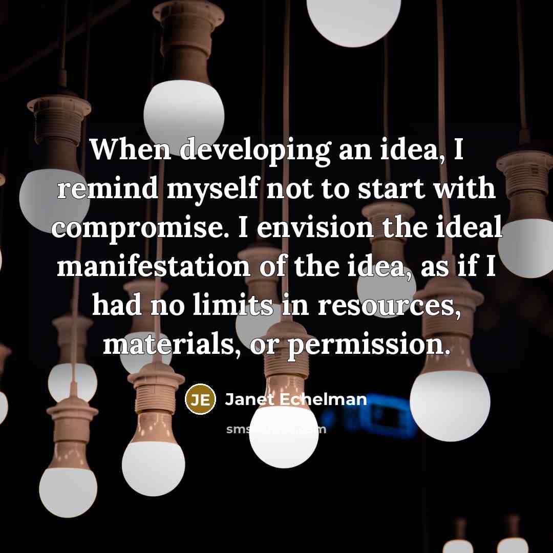 “When developing an idea, I remind myself not to start with compromise. I envision the ideal manifestation of the idea, as if I had no limits in resources, materials, or permission.” quote by Janet Echelman