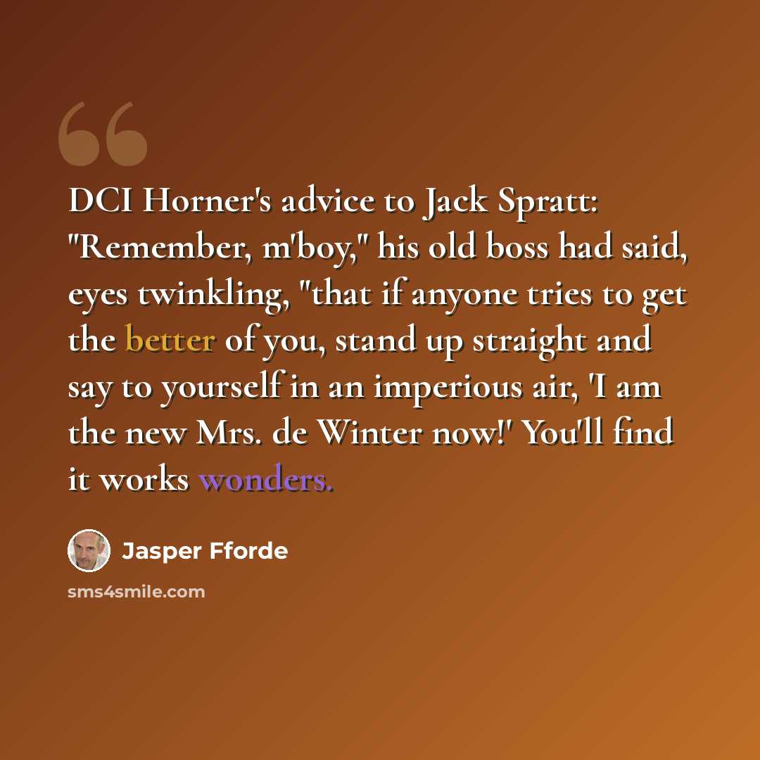 “DCI Horner's advice to Jack Spratt: "Remember, m'boy," his old boss had said, eyes twinkling, "that if anyone tries to get the better of you, stand up straight and say to yourself in an imperious air, 'I am the new Mrs. de Winter now!' You'll find it works wonders.” quote by Jasper Fforde