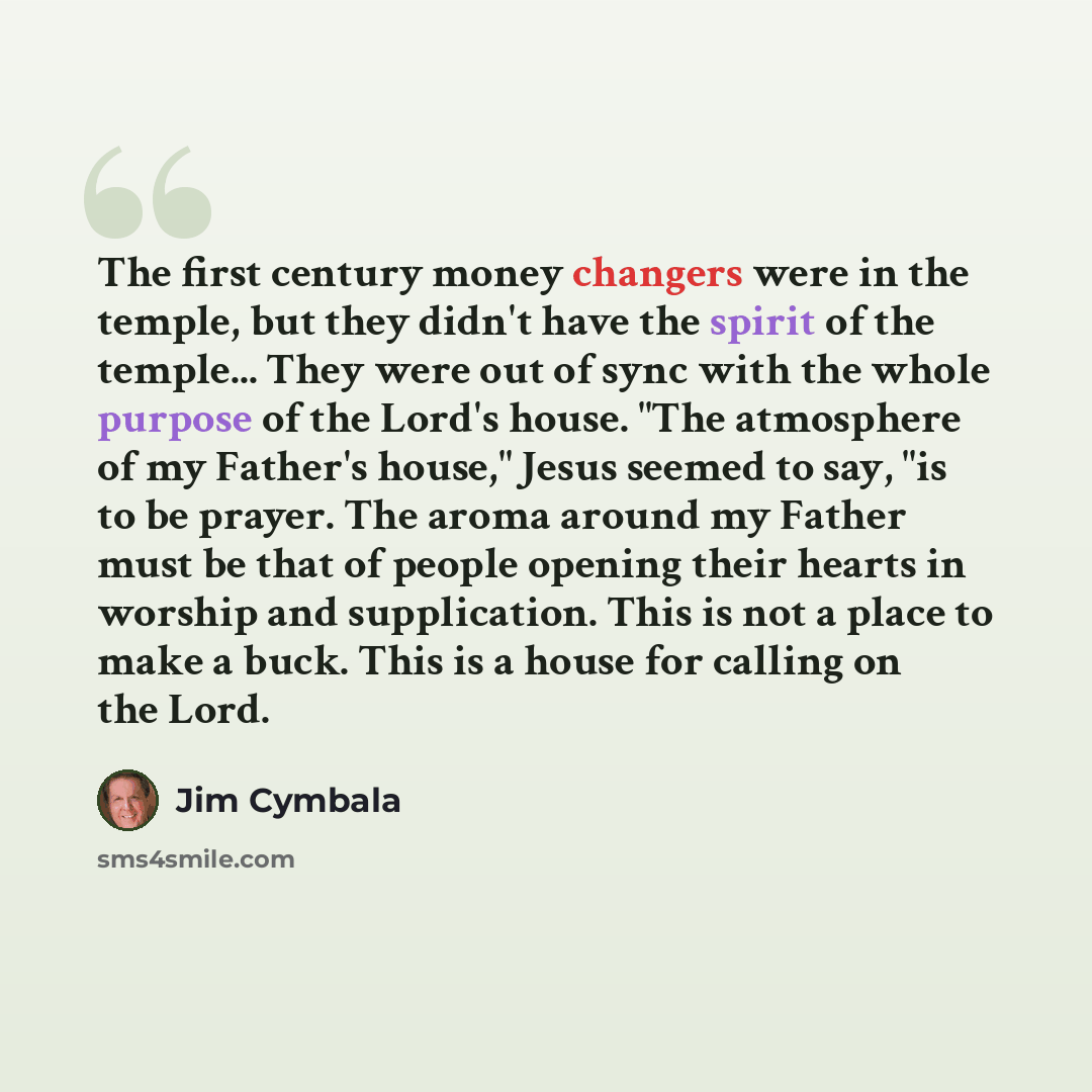 “The first century money changers were in the temple, but they didn't have the spirit of the temple... They were out of sync with the whole purpose of the Lord's house. "The atmosphere of my Father's house," Jesus seemed to say, "is to be prayer. The aroma around my Father must be that of people…” quote by Jim Cymbala