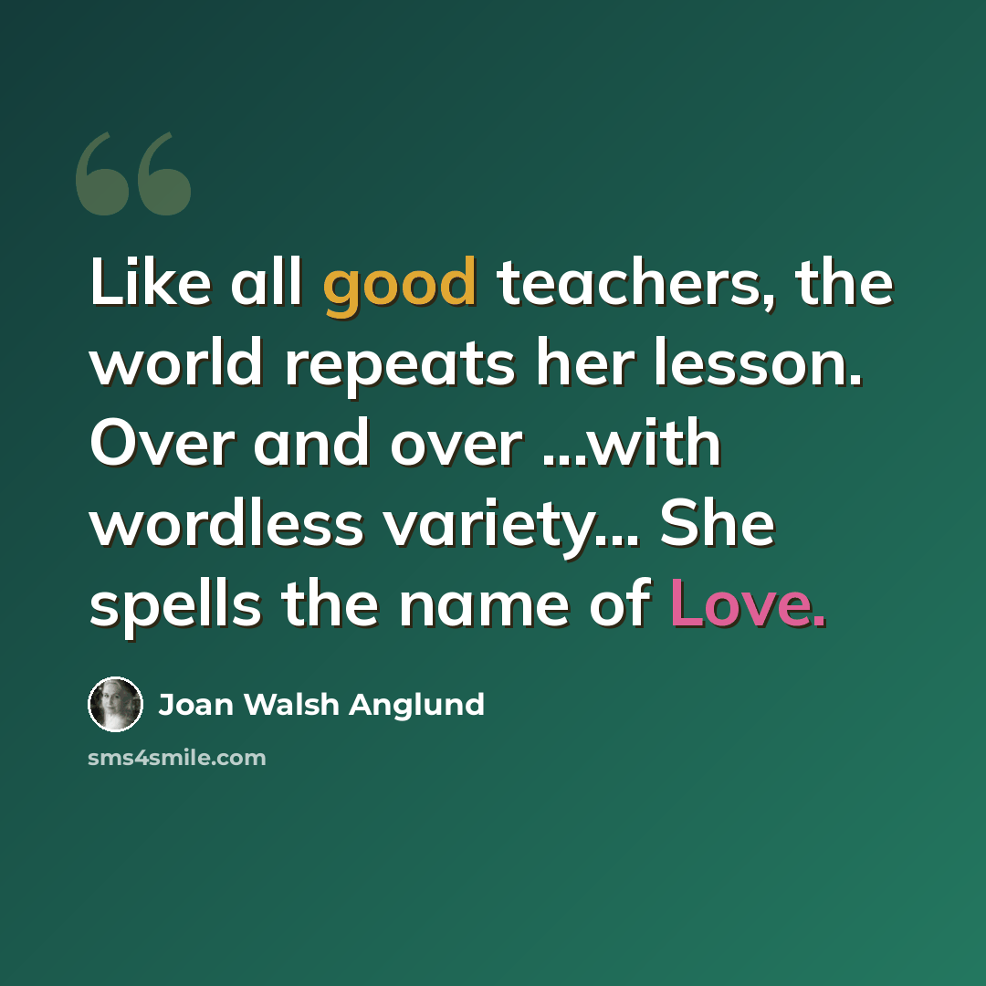 “Like all good teachers, the world repeats her lesson. Over and over ...with wordless variety... She spells the name of Love.” quote by Joan Walsh Anglund