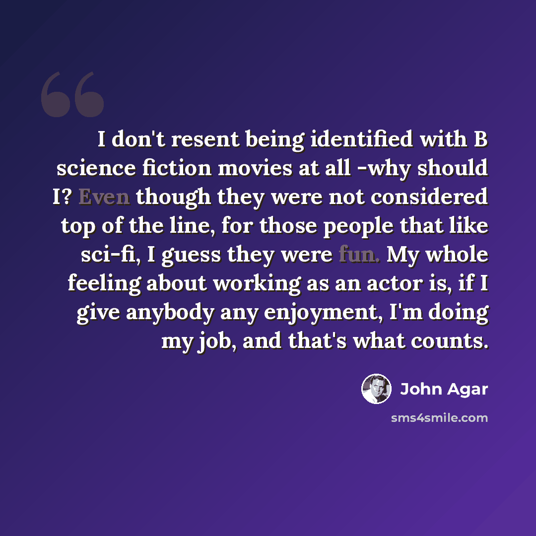 “I don't resent being identified with B science fiction movies at all -why should I? Even though they were not considered top of the line, for those people that like sci-fi, I guess they were fun. My whole feeling about working as an actor is, if I give anybody any enjoyment, I'm doing my job, and…” quote by John Agar