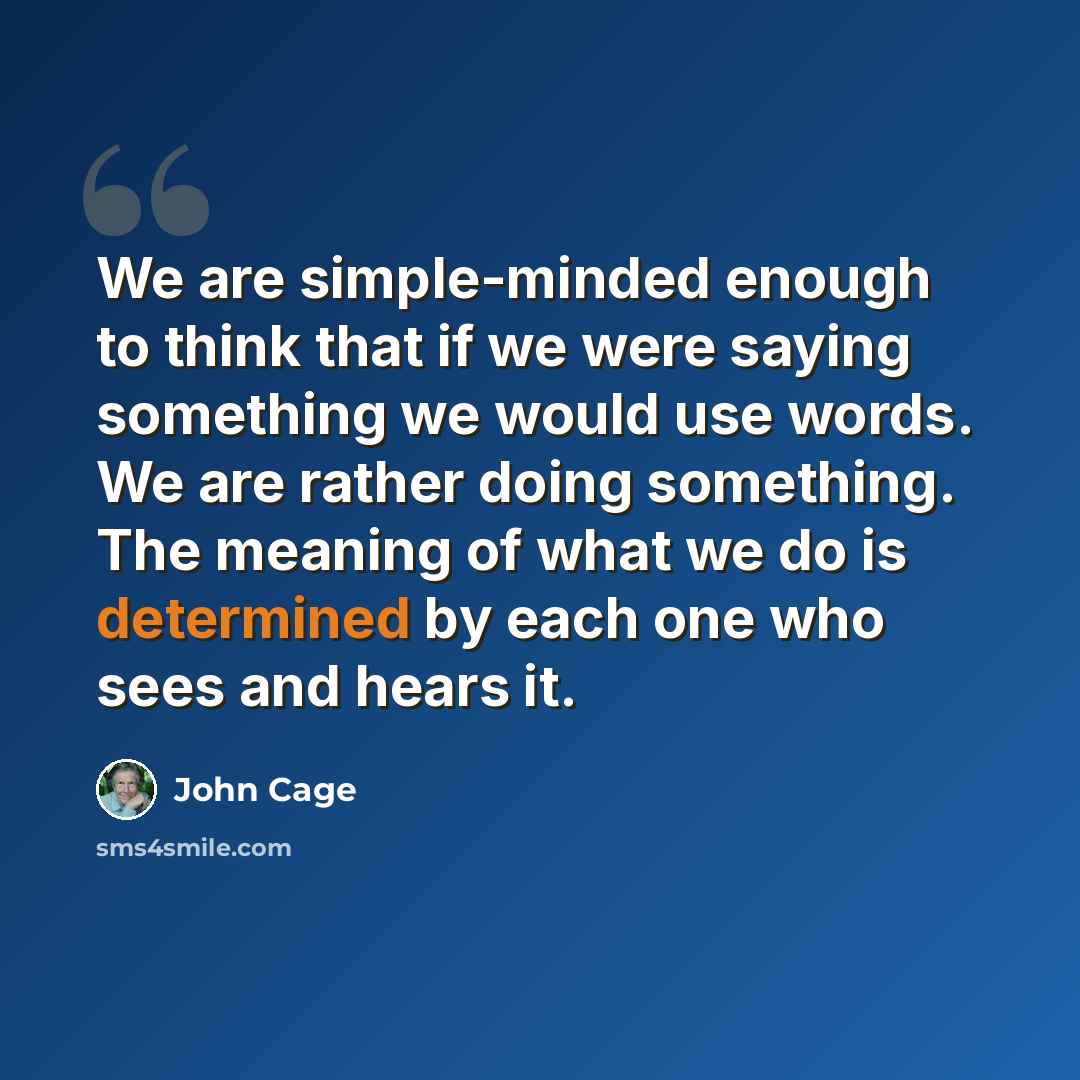 “We are simple-minded enough to think that if we were saying something we would use words. We are rather doing something. The meaning of what we do is determined by each one who sees and hears it.” quote by John Cage