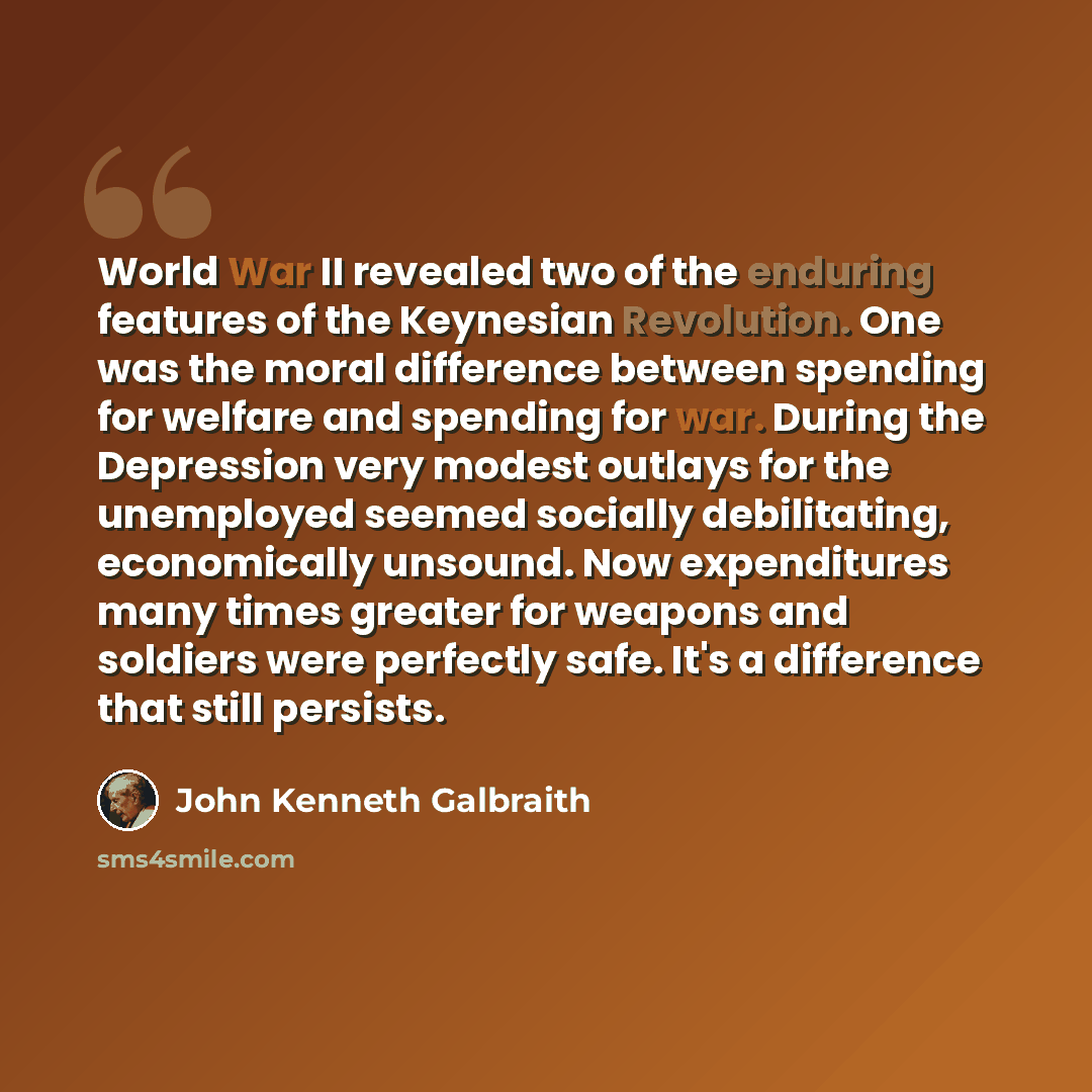 “World War II revealed two of the enduring features of the Keynesian Revolution. One was the moral difference between spending for welfare and spending for war. During the Depression very modest outlays for the unemployed seemed socially debilitating, economically unsound. Now expenditures many…” quote by John Kenneth Galbraith