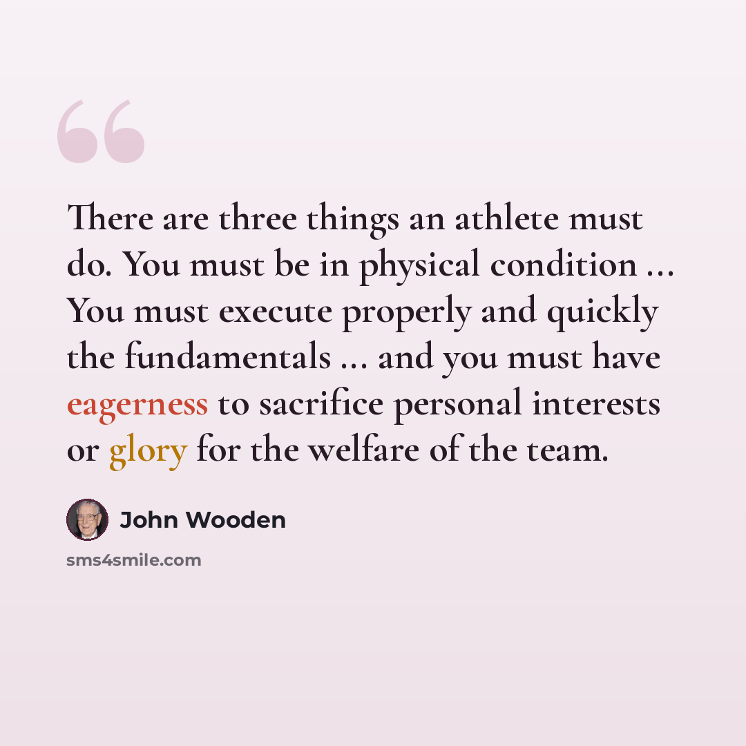 “There are three things an athlete must do. You must be in physical condition ... You must execute properly and quickly the fundamentals ... and you must have eagerness to sacrifice personal interests or glory for the welfare of the team.” quote by John Wooden