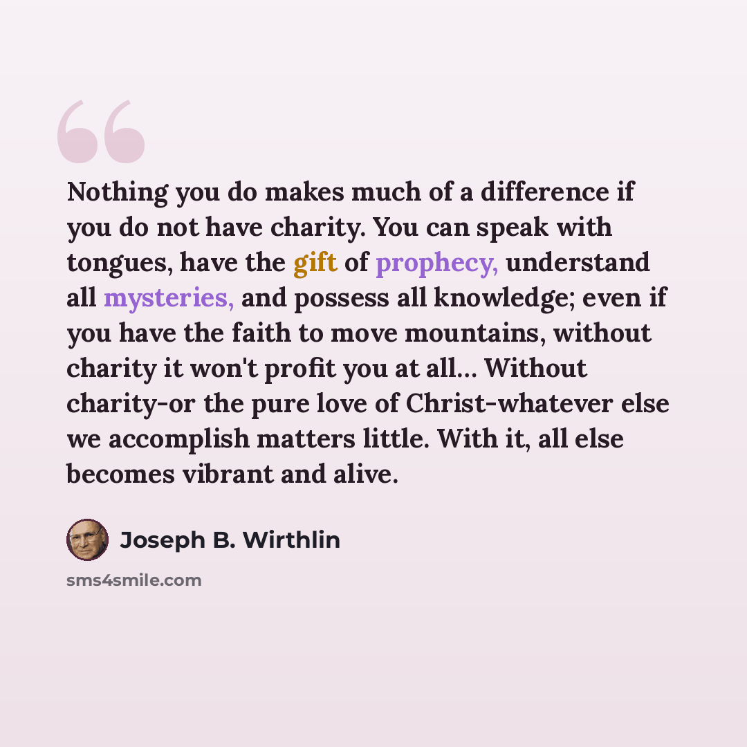 “Nothing you do makes much of a difference if you do not have charity. You can speak with tongues, have the gift of prophecy, understand all mysteries, and possess all knowledge; even if you have the faith to move mountains, without charity it won't profit you at all… Without charity-or the pure…” quote by Joseph B. Wirthlin
