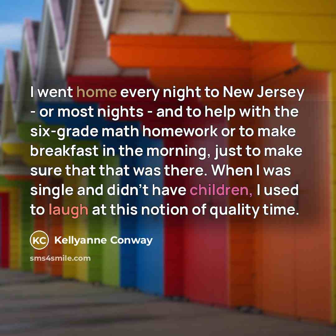 “I went home every night to New Jersey - or most nights - and to help with the six-grade math homework or to make breakfast in the morning, just to make sure that that was there. When I was single and didn't have children, I used to laugh at this notion of quality time.” quote by Kellyanne Conway
