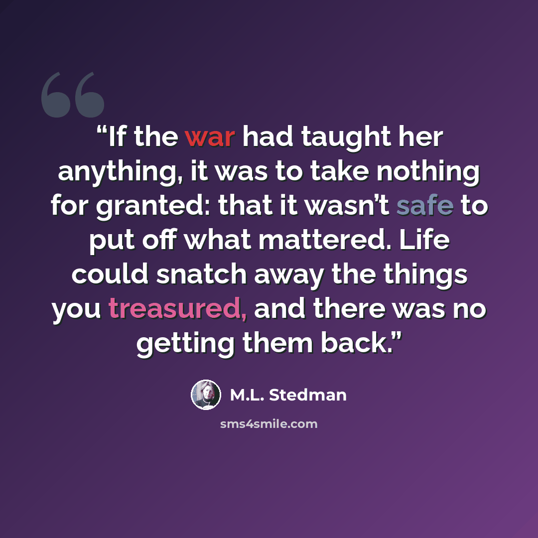 “If the war had taught her anything, it was to take nothing for granted: that it wasn’t safe to put off what mattered. Life could snatch away the things you treasured, and there was no getting them back.” quote by M.L. Stedman