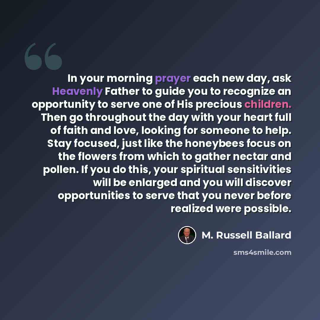 “In your morning prayer each new day, ask Heavenly Father to guide you to recognize an opportunity to serve one of His precious children. Then go throughout the day with your heart full of faith and love, looking for someone to help. Stay focused, just like the honeybees focus on the flowers from…” quote by M. Russell Ballard