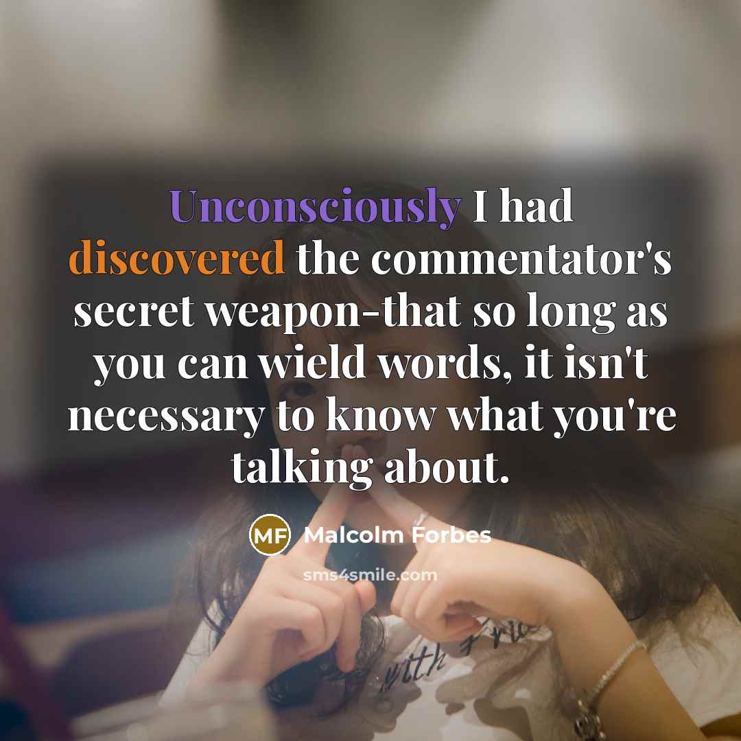 “Unconsciously I had discovered the commentator's secret weapon-that so long as you can wield words, it isn't necessary to know what you're talking about.” quote by Malcolm Forbes