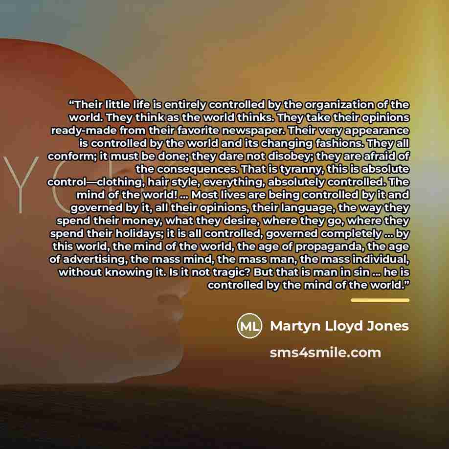 “Their little life is entirely controlled by the organization of the world. They think as the world thinks. They take their opinions ready-made from their favorite newspaper. Their very appearance is controlled by the world and its changing fashions. They all conform; it must be done; they dare not…” quote by Anonymous