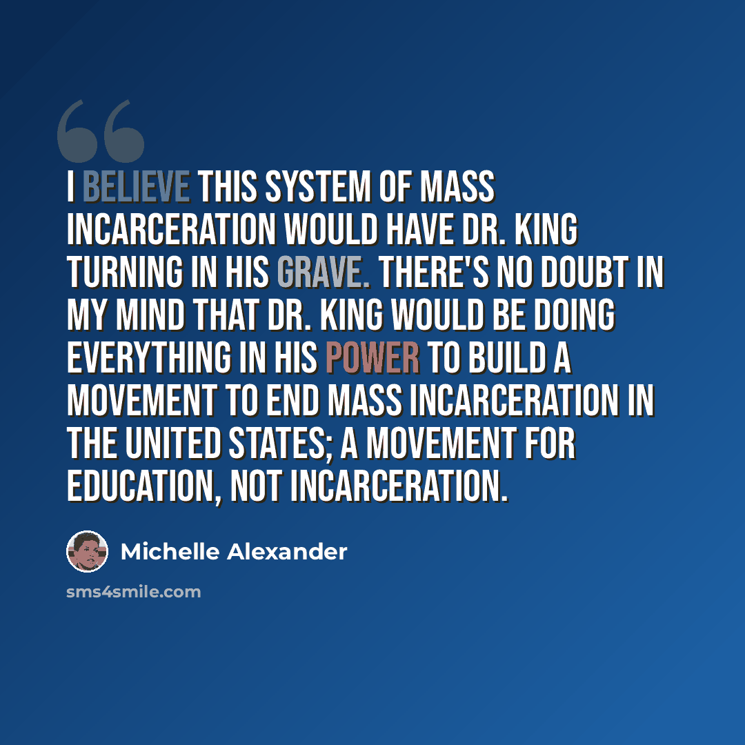 “I believe this system of mass incarceration would have Dr. King turning in his grave. There's no doubt in my mind that Dr. King would be doing everything in his power to build a movement to end mass incarceration in the United States; a movement for education, not incarceration.” quote by Michelle Alexander