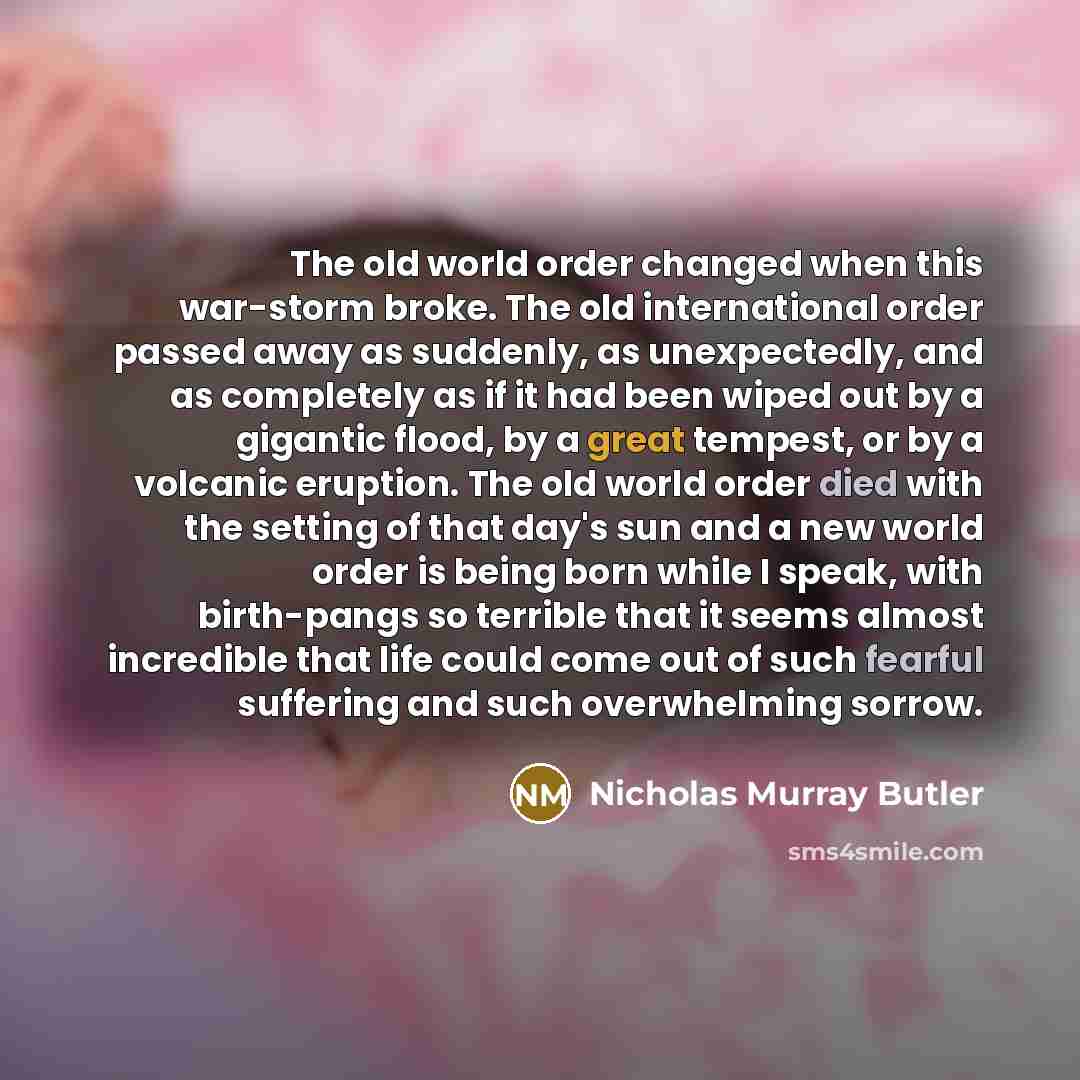“The old world order changed when this war-storm broke. The old international order passed away as suddenly, as unexpectedly, and as completely as if it had been wiped out by a gigantic flood, by a great tempest, or by a volcanic eruption. The old world order died with the setting of that day's sun…” quote by Nicholas Murray Butler