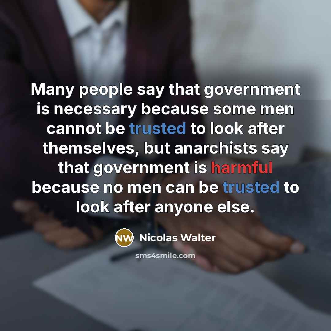 “Many people say that government is necessary because some men cannot be trusted to look after themselves, but anarchists say that government is harmful because no men can be trusted to look after anyone else.” quote by Nicolas Walter