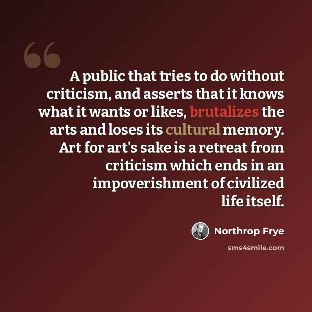 “A public that tries to do without criticism, and asserts that it knows what it wants or likes, brutalizes the arts and loses its cultural memory. Art for art's sake is a retreat from criticism which ends in an impoverishment of civilized life itself.” quote by Northrop Frye