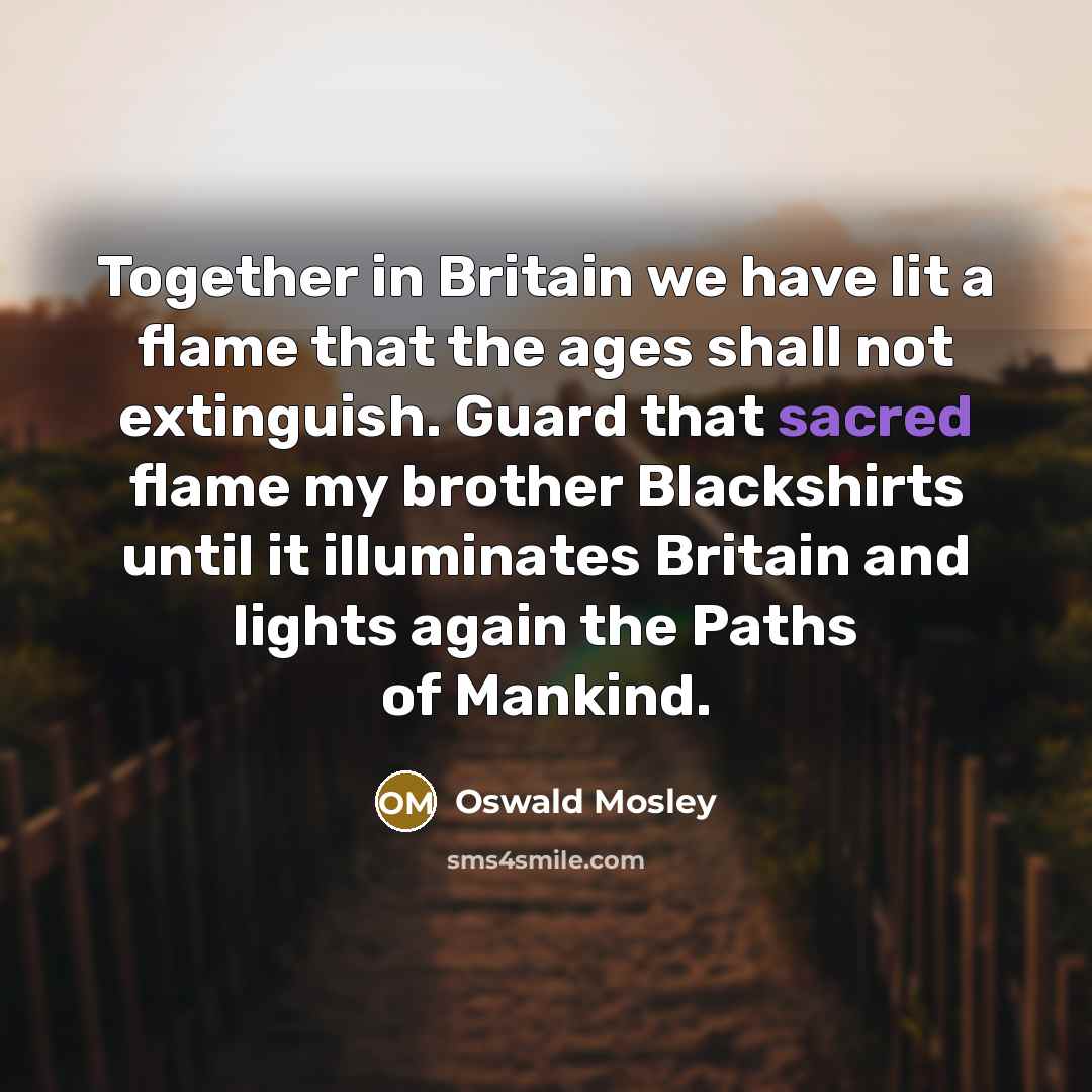 “Together in Britain we have lit a flame that the ages shall not extinguish. Guard that sacred flame my brother Blackshirts until it illuminates Britain and lights again the Paths of Mankind.” quote by Oswald Mosley