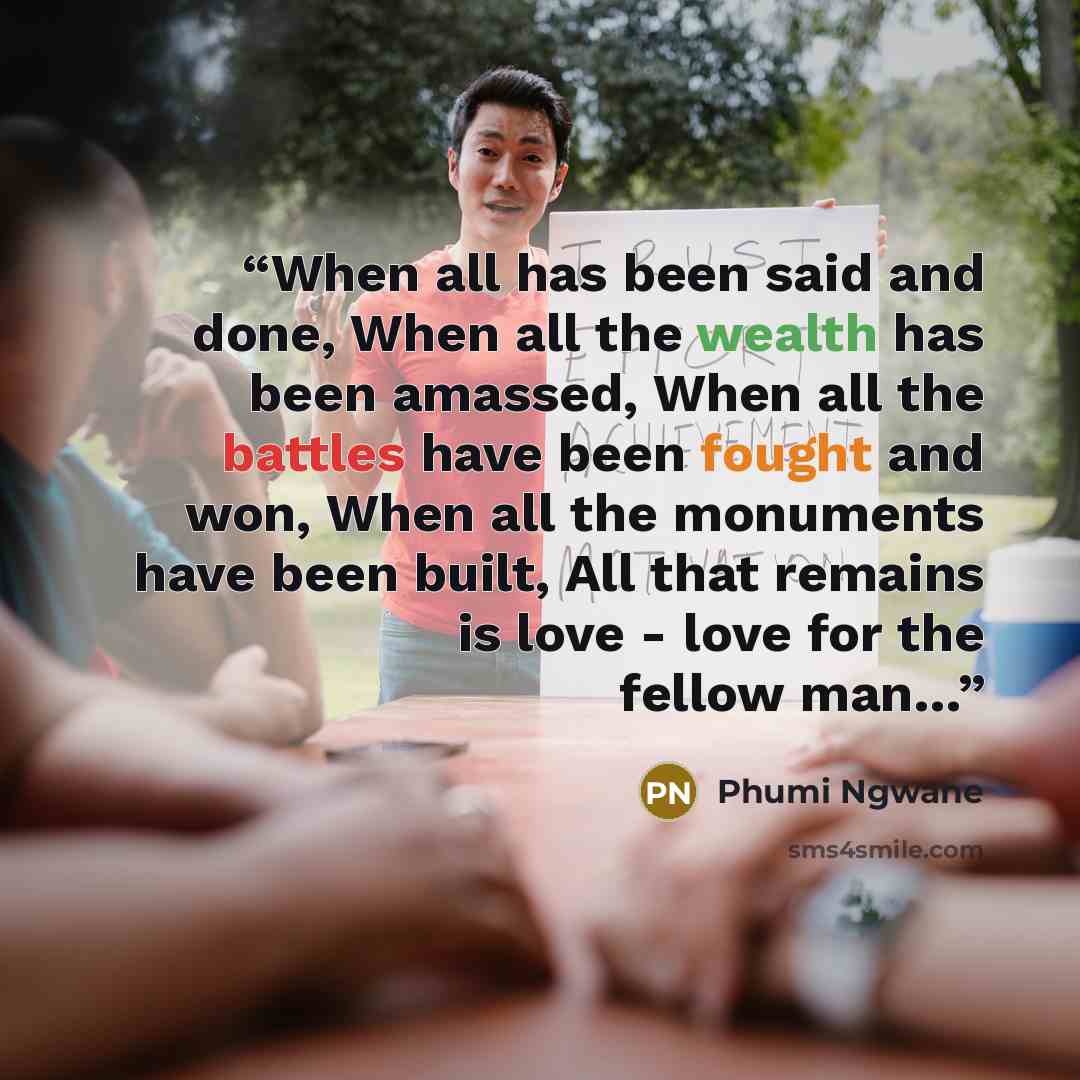 “When all has been said and done, When all the wealth has been amassed, When all the battles have been fought and won, When all the monuments have been built, All that remains is love - love for the fellow man…” quote by Phumi Ngwane