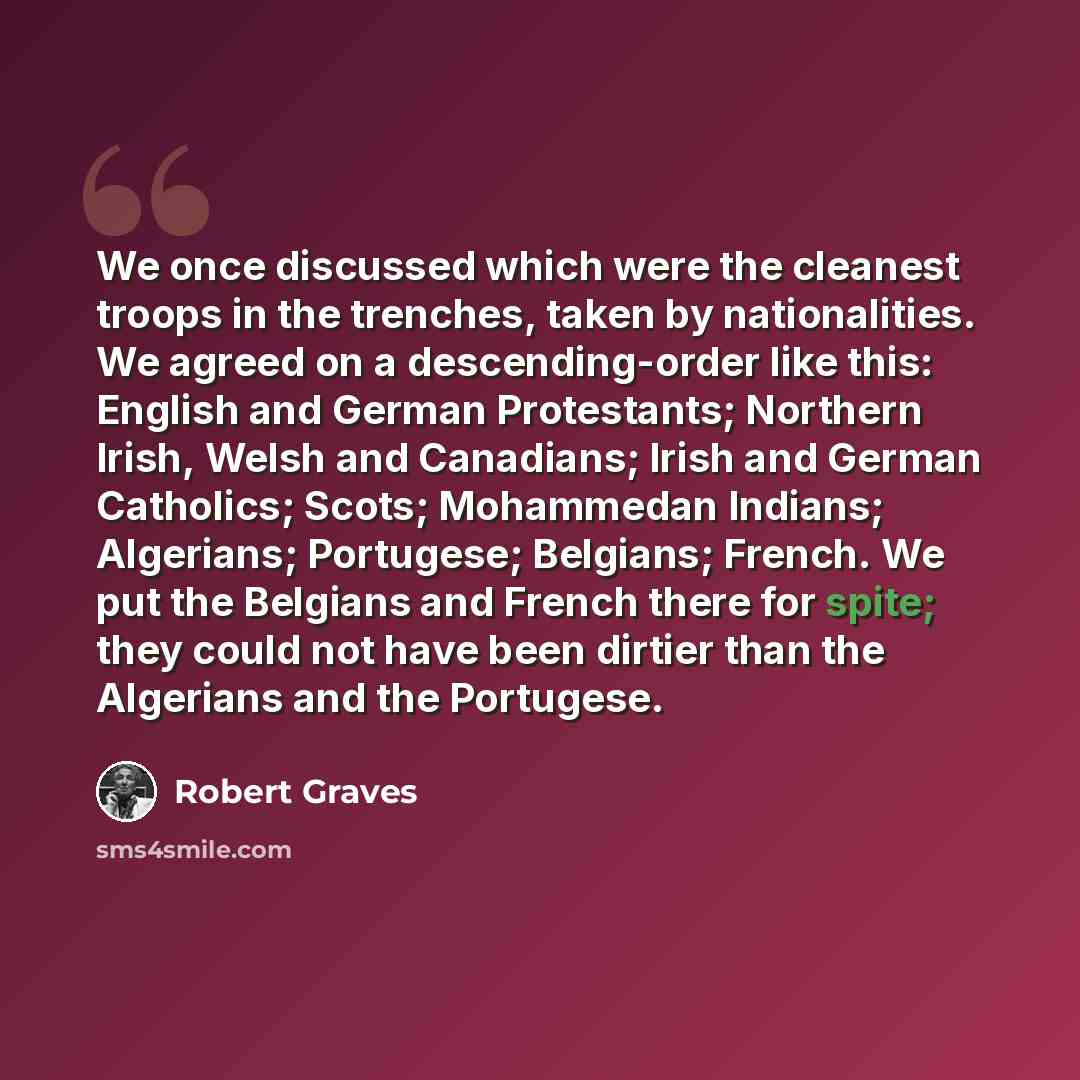 “We once discussed which were the cleanest troops in the trenches, taken by nationalities. We agreed on a descending-order like this: English and German Protestants; Northern Irish, Welsh and Canadians; Irish and German Catholics; Scots; Mohammedan Indians; Algerians; Portugese; Belgians; French…” quote by Robert Graves