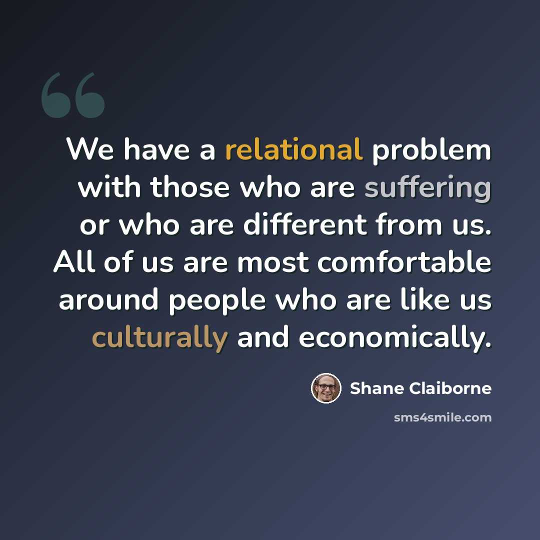 “We have a relational problem with those who are suffering or who are different from us. All of us are most comfortable around people who are like us culturally and economically.” quote by Shane Claiborne
