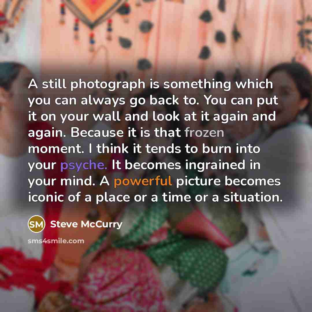 “A still photograph is something which you can always go back to. You can put it on your wall and look at it again and again. Because it is that frozen moment. I think it tends to burn into your psyche. It becomes ingrained in your mind. A powerful picture becomes iconic of a place or a time or a…” quote by Steve McCurry