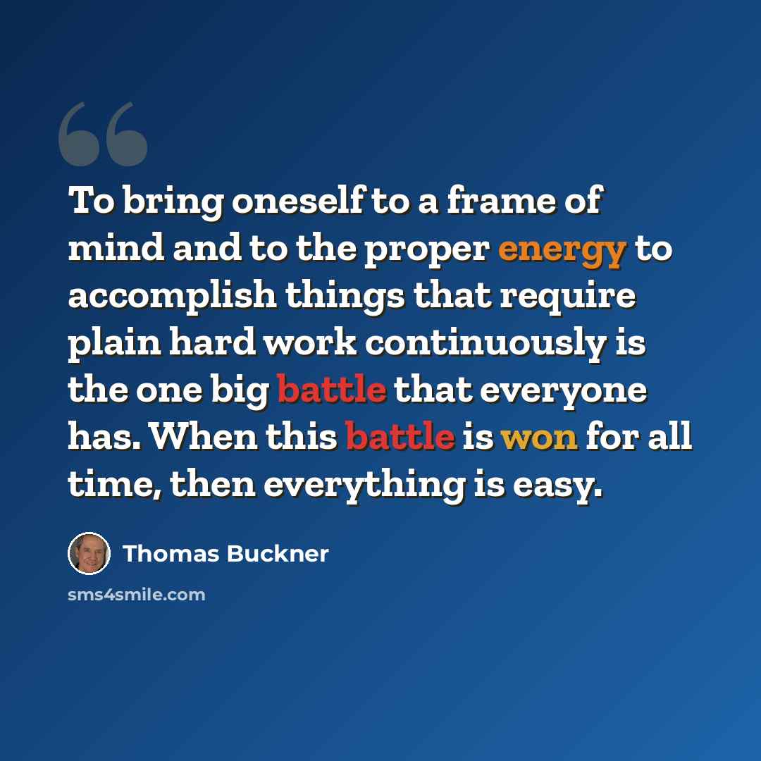 “To bring oneself to a frame of mind and to the proper energy to accomplish things that require plain hard work continuously is the one big battle that everyone has. When this battle is won for all time, then everything is easy.” quote by Thomas Buckner