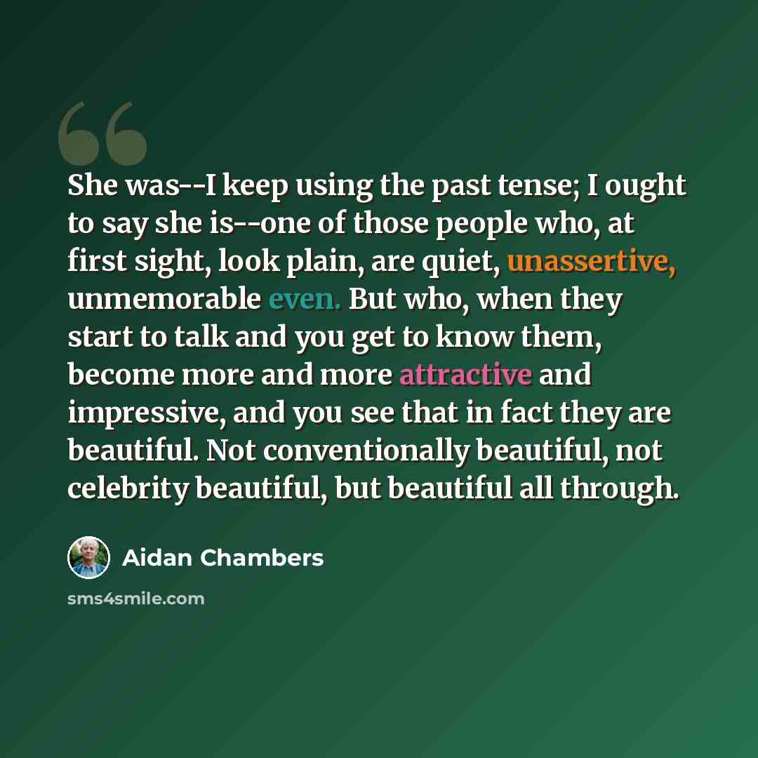 “She was--I keep using the past tense; I ought to say she is--one of those people who, at first sight, look plain, are quiet, unassertive, unmemorable even. But who, when they start to talk and you get to know them, become more and more attractive and impressive, and you see that in fact they are…” quote by Aidan Chambers