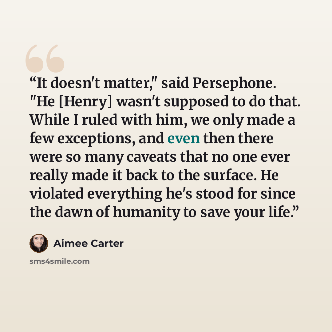 “It doesn't matter," said Persephone. "He [Henry] wasn't supposed to do that. While I ruled with him, we only made a few exceptions, and even then there were so many caveats that no one ever really made it back to the surface. He violated everything he's stood for since the dawn of humanity to save…” quote by Aimee Carter