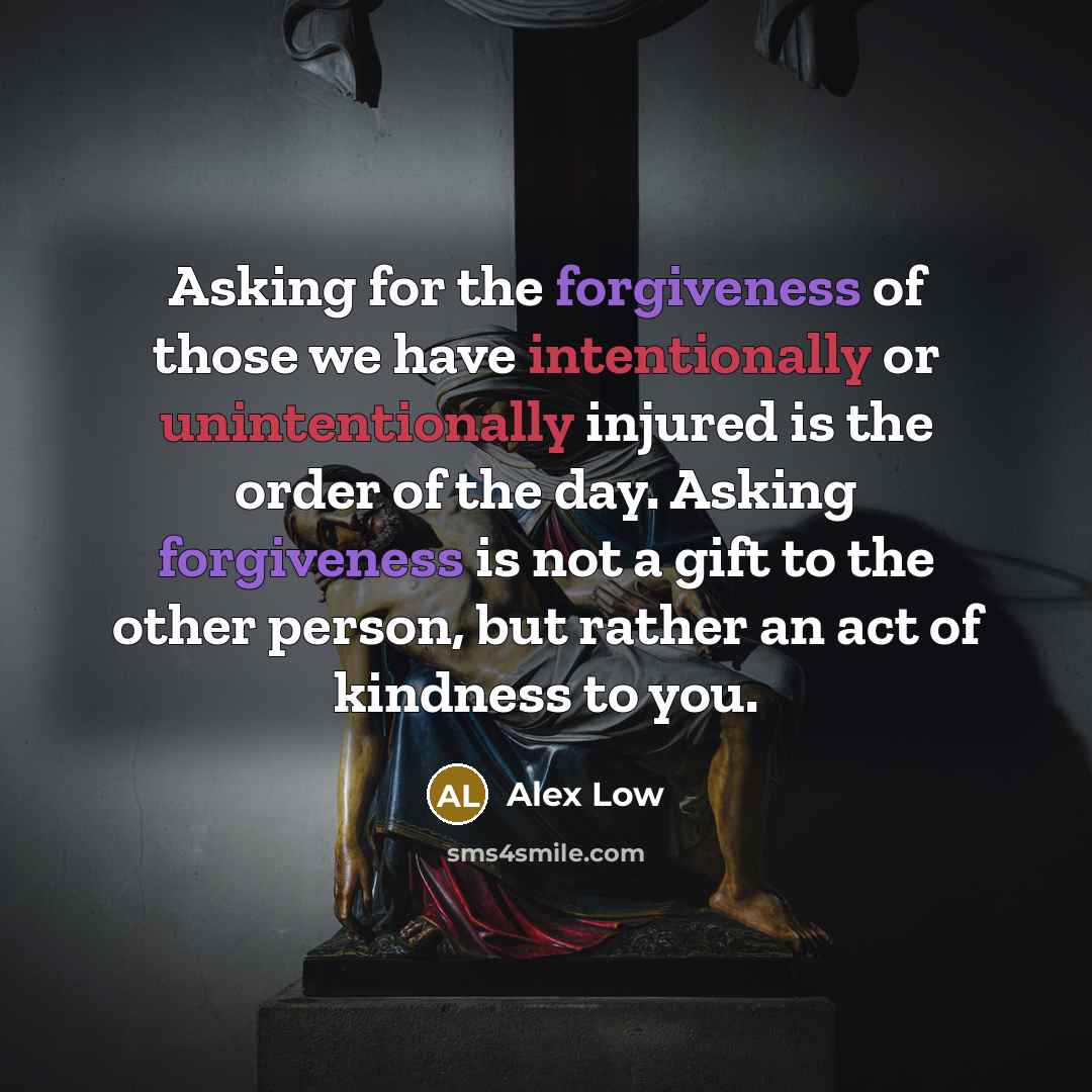 “Asking for the forgiveness of those we have intentionally or unintentionally injured is the order of the day. Asking forgiveness is not a gift to the other person, but rather an act of kindness to you.” quote by Alex Low