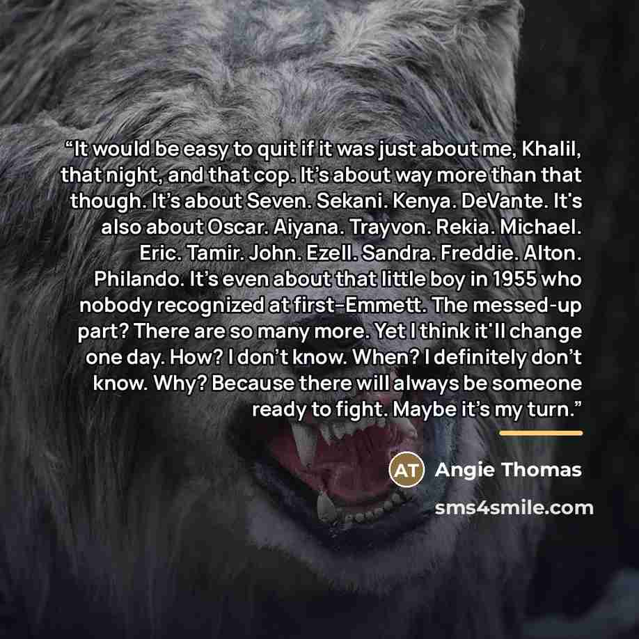 “It would be easy to quit if it was just about me, Khalil, that night, and that cop. It's about way more than that though. It's about Seven. Sekani. Kenya. DeVante. It's also about Oscar. Aiyana. Trayvon. Rekia. Michael. Eric. Tamir. John. Ezell. Sandra. Freddie. Alton. Philando. It's even about…” quote by Angie Thomas
