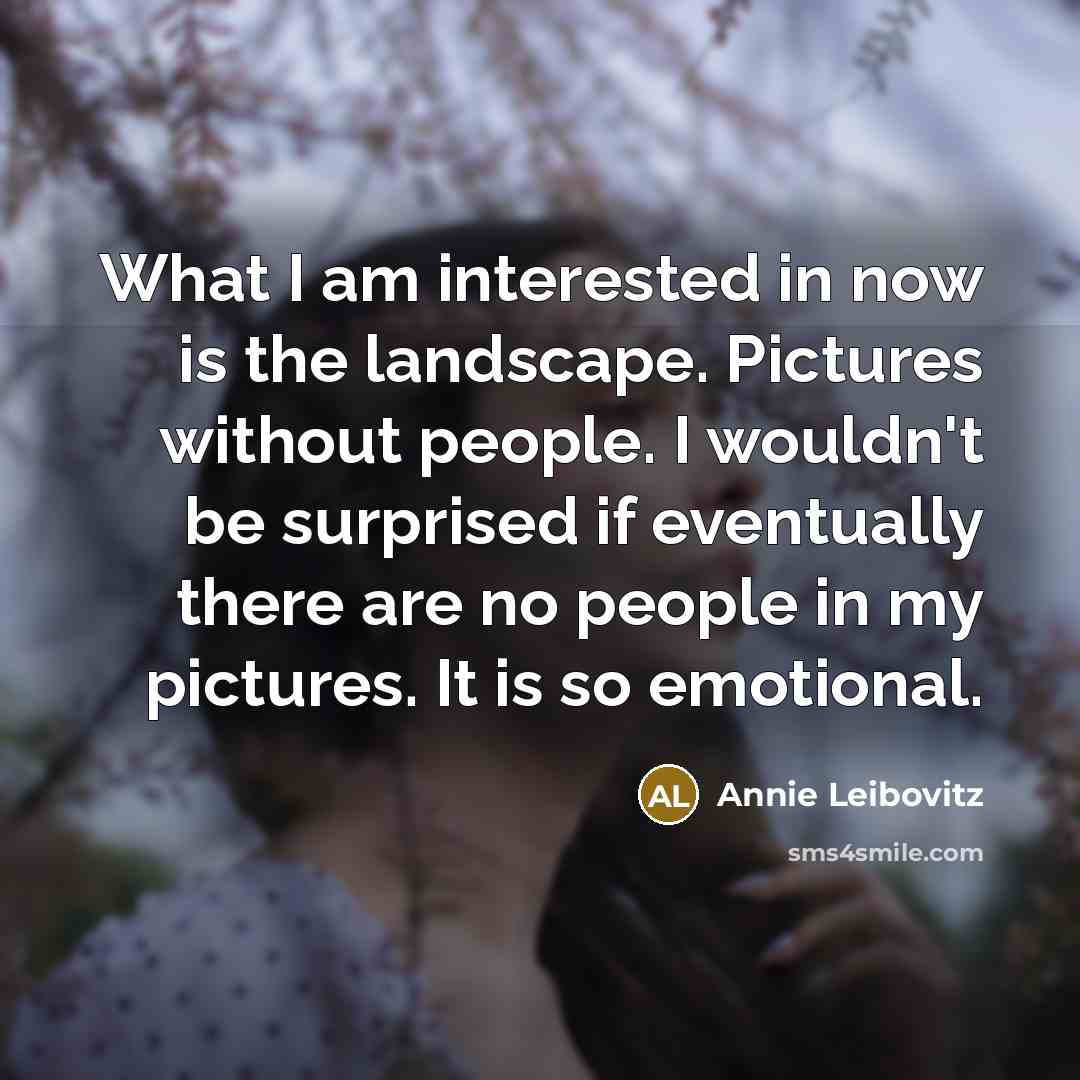 “What I am interested in now is the landscape. Pictures without people. I wouldn't be surprised if eventually there are no people in my pictures. It is so emotional.” quote by Annie Leibovitz
