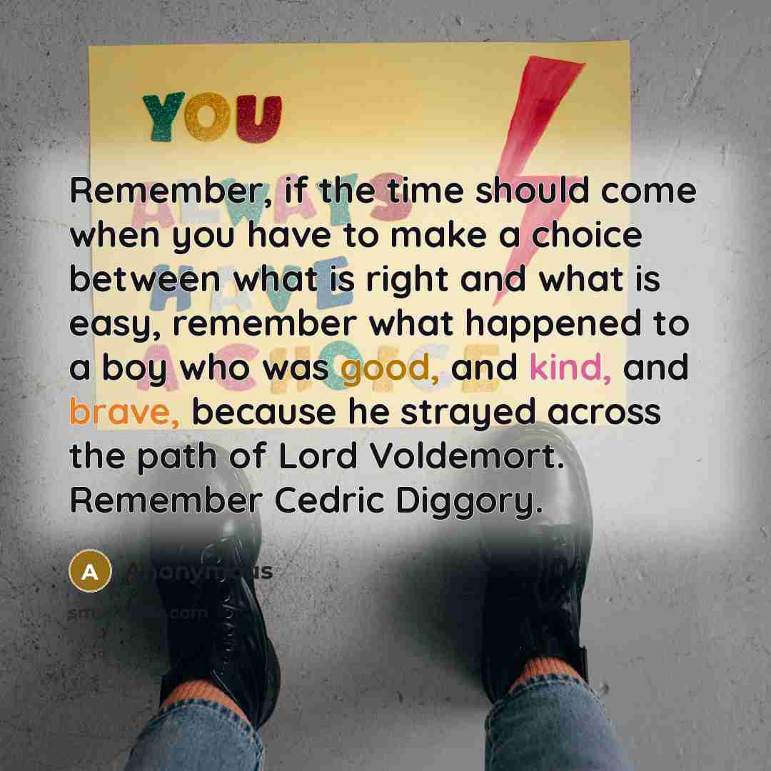 “Remember, if the time should come when you have to make a choice between what is right and what is easy, remember what happened to a boy who was good, and kind, and brave, because he strayed across the path of Lord Voldemort. Remember Cedric Diggory.” quote by Anonymous