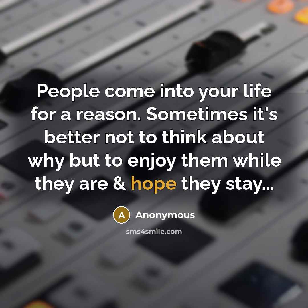 “People come into your life for a reason. Sometimes it's better not to think about why but to enjoy them while they are & hope they stay...” quote by Anonymous