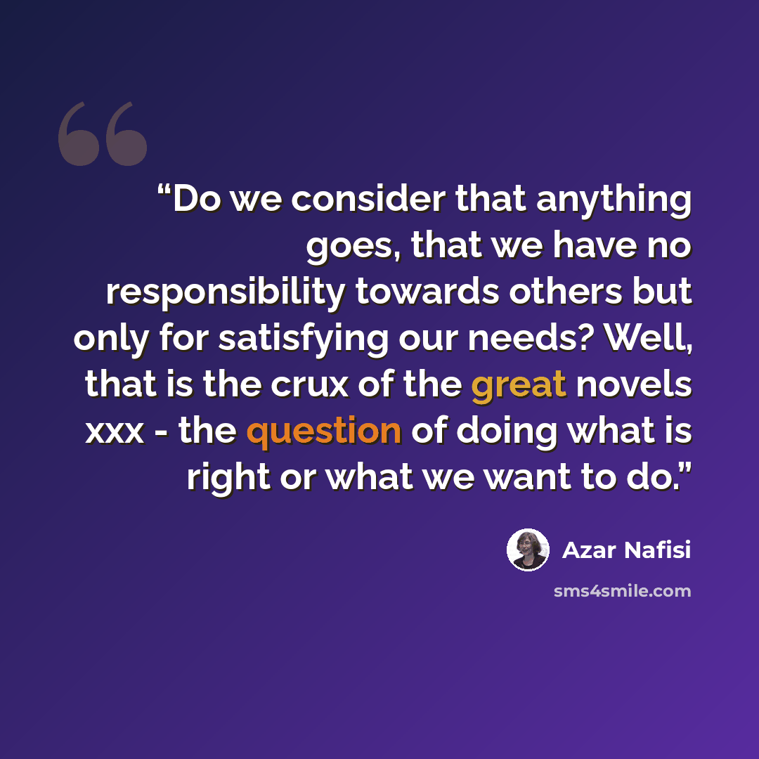“Do we consider that anything goes, that we have no responsibility towards others but only for satisfying our needs? Well, that is the crux of the great novels xxx - the question of doing what is right or what we want to do.” quote by azar nafisi
