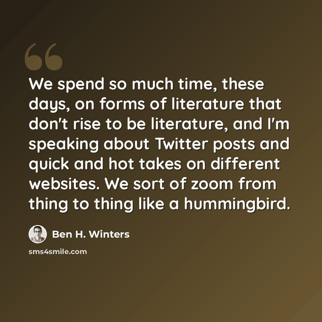 “We spend so much time, these days, on forms of literature that don't rise to be literature, and I'm speaking about Twitter posts and quick and hot takes on different websites. We sort of zoom from thing to thing like a hummingbird.” quote by Ben H. Winters