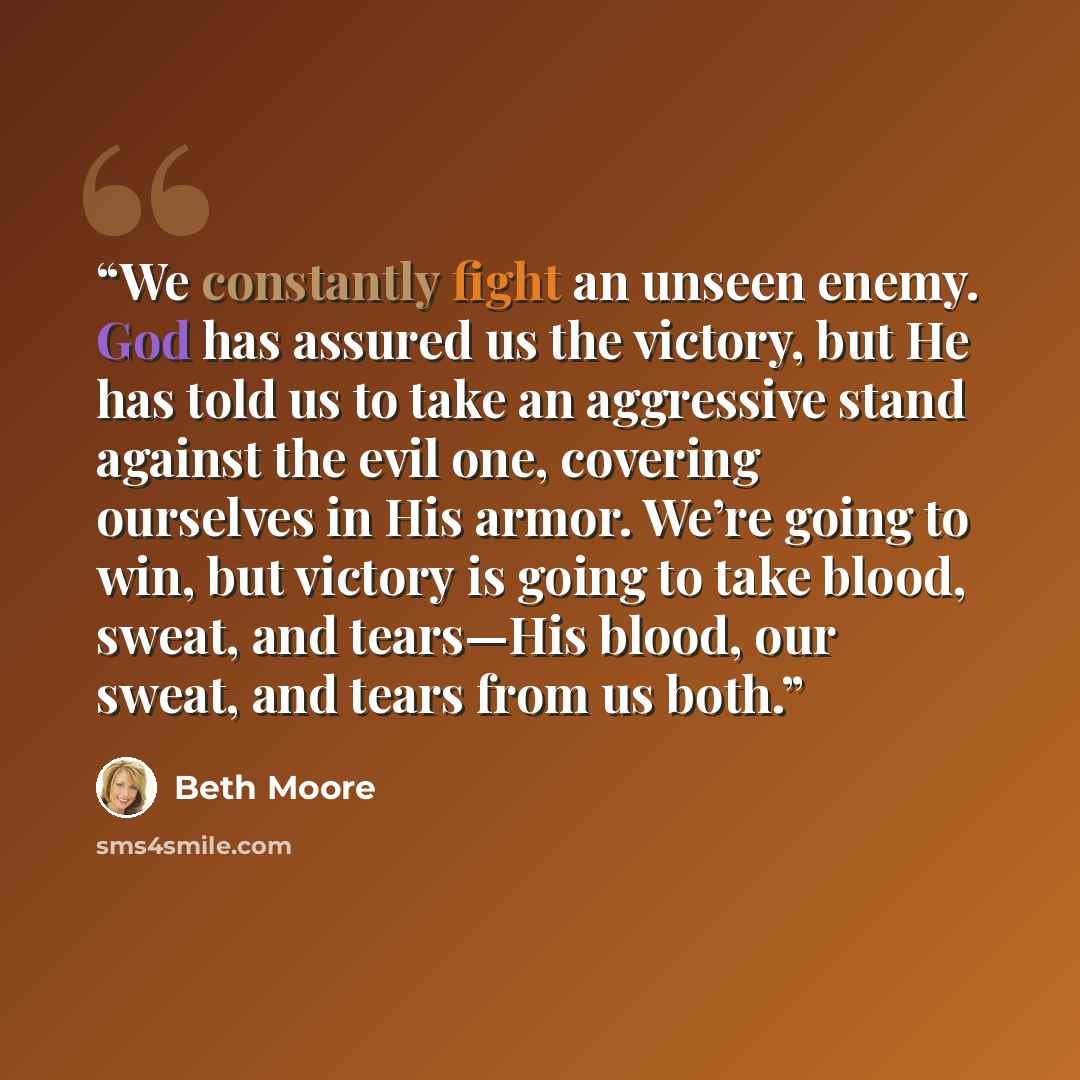 “We constantly fight an unseen enemy. God has assured us the victory, but He has told us to take an aggressive stand against the evil one, covering ourselves in His armor. We’re going to win, but victory is going to take blood, sweat, and tears—His blood, our sweat, and tears from us both.” quote by Beth Moore