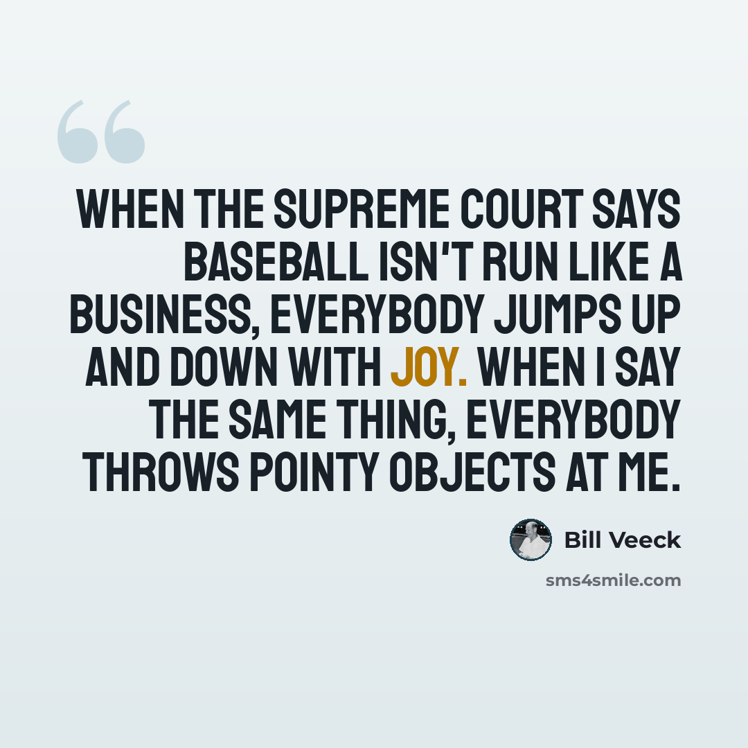 “When the Supreme Court says baseball isn't run like a business, everybody jumps up and down with joy. When I say the same thing, everybody throws pointy objects at me.” quote by Bill Veeck