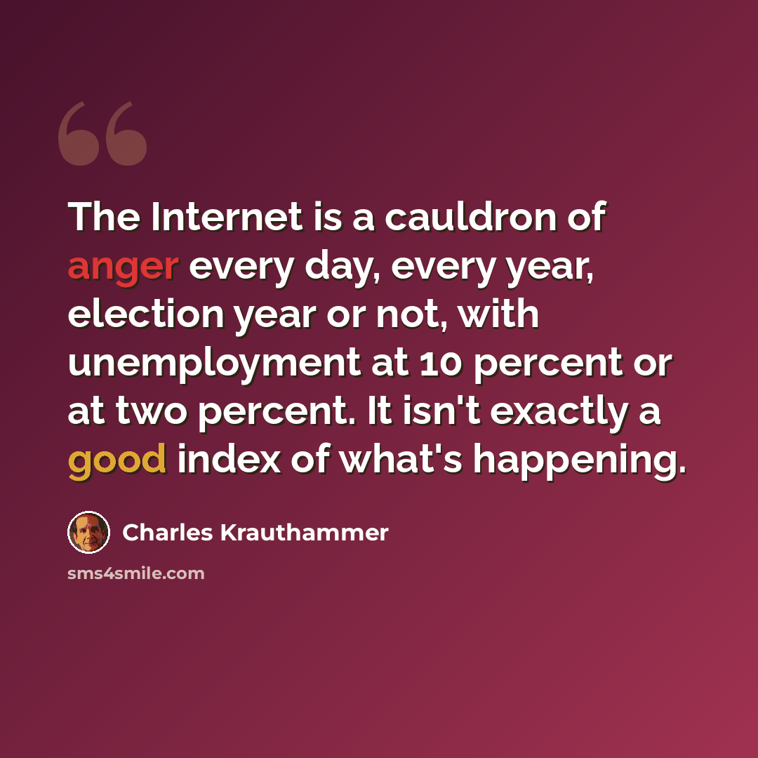 “The Internet is a cauldron of anger every day, every year, election year or not, with unemployment at 10 percent or at two percent. It isn't exactly a good index of what's happening.” quote by Charles Krauthammer