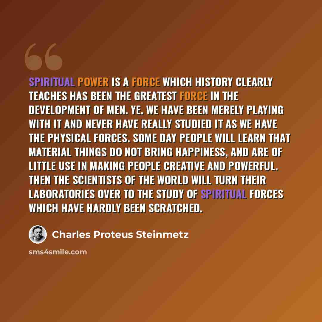 “Spiritual power is a force which history clearly teaches has been the greatest force in the development of men. Ye. we have been merely playing with it and never have really studied it as we have the physical forces. Some day people will learn that material things do not bring happiness, and are…” quote by Charles Proteus Steinmetz