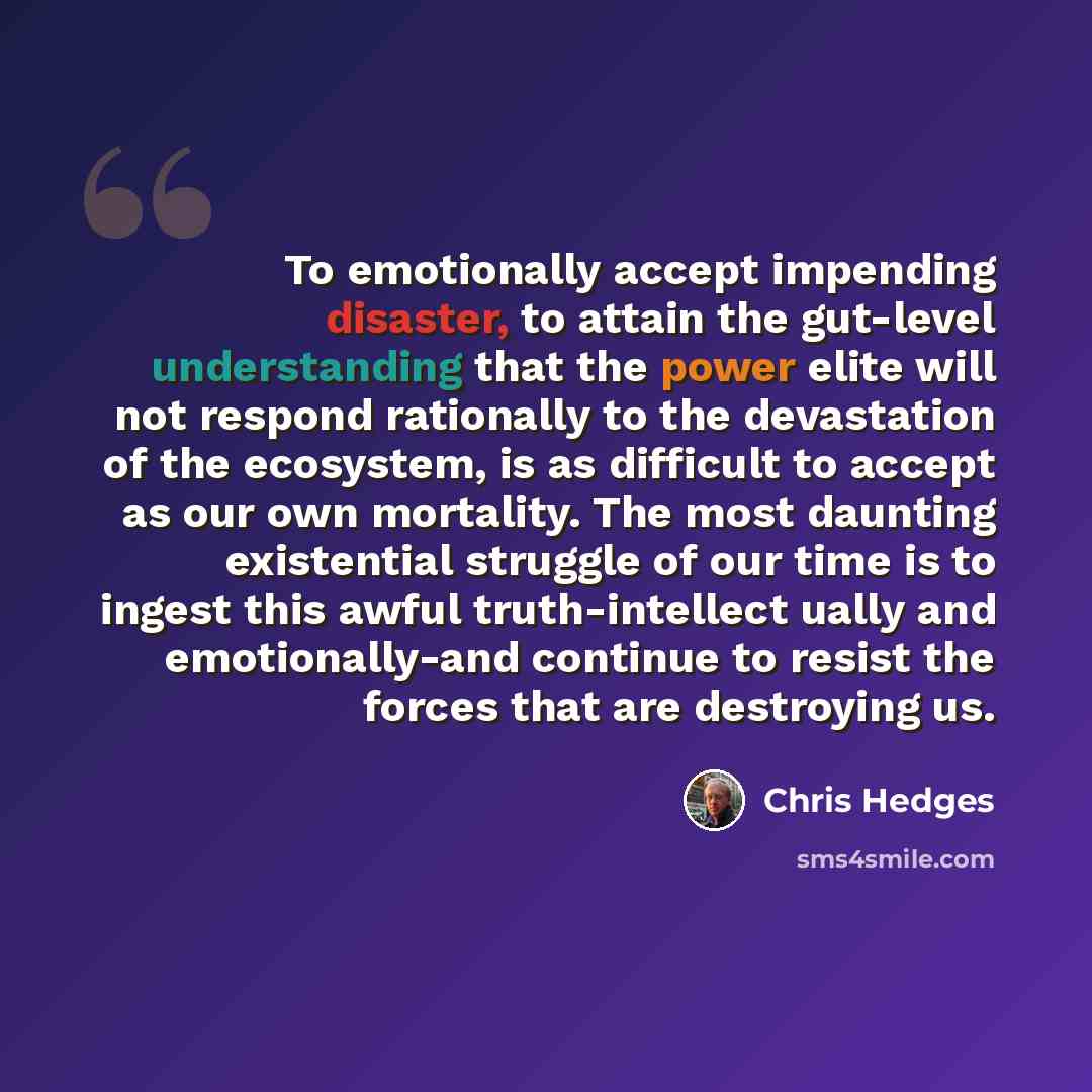 “To emotionally accept impending disaster, to attain the gut-level understanding that the power elite will not respond rationally to the devastation of the ecosystem, is as difficult to accept as our own mortality. The most daunting existential struggle of our time is to ingest this awful…” quote by Chris Hedges
