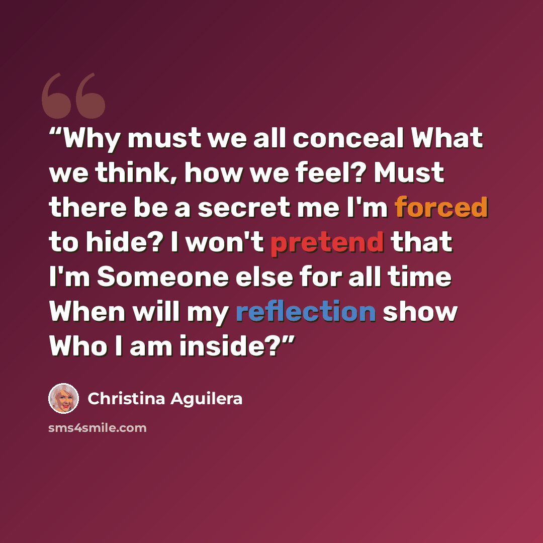 “Why must we all conceal What we think, how we feel? Must there be a secret me I'm forced to hide? I won't pretend that I'm Someone else for all time When will my reflection show Who I am inside?” quote by Christina Aguilera