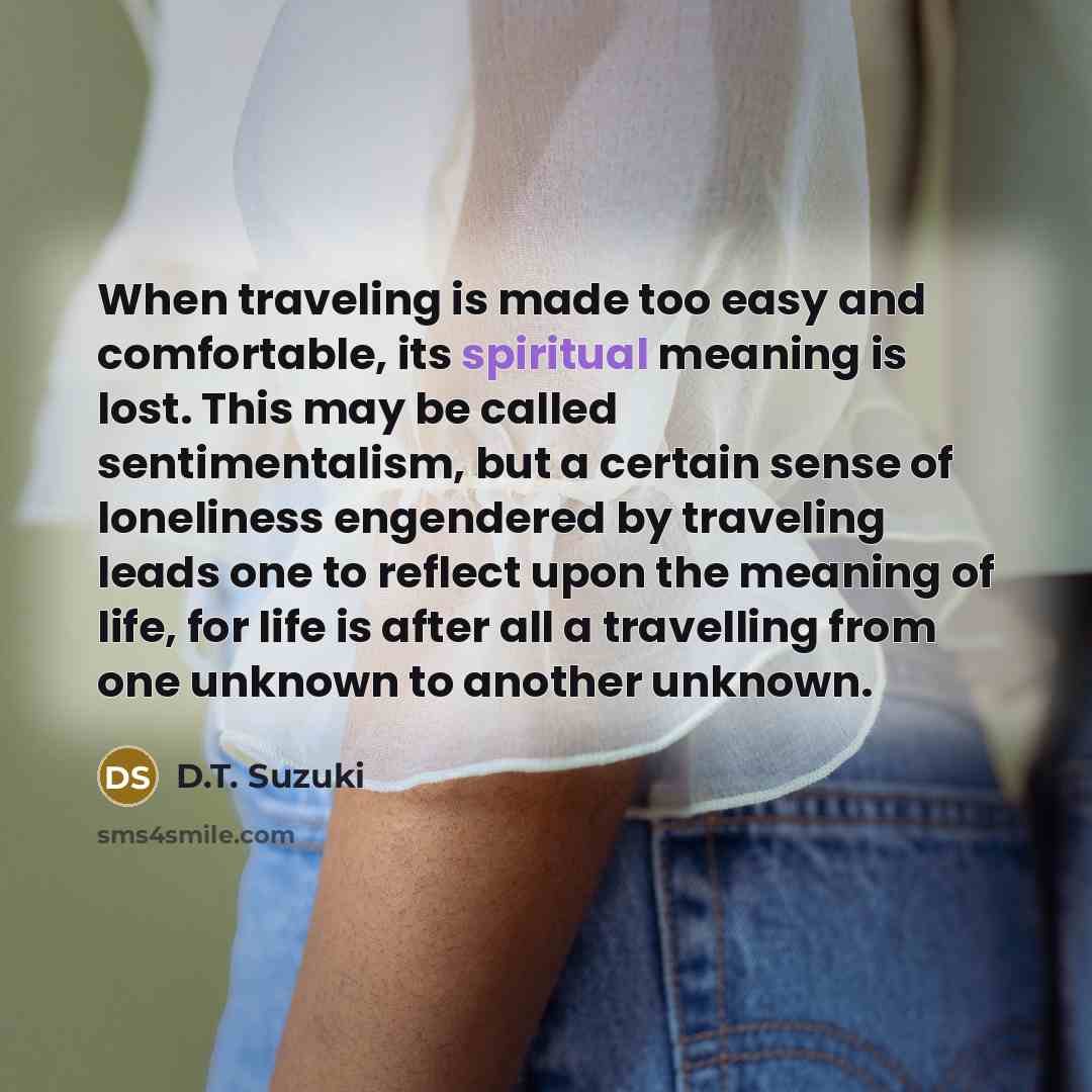 “When traveling is made too easy and comfortable, its spiritual meaning is lost. This may be called sentimentalism, but a certain sense of loneliness engendered by traveling leads one to reflect upon the meaning of life, for life is after all a travelling from one unknown to another unknown.” quote by D.T. Suzuki