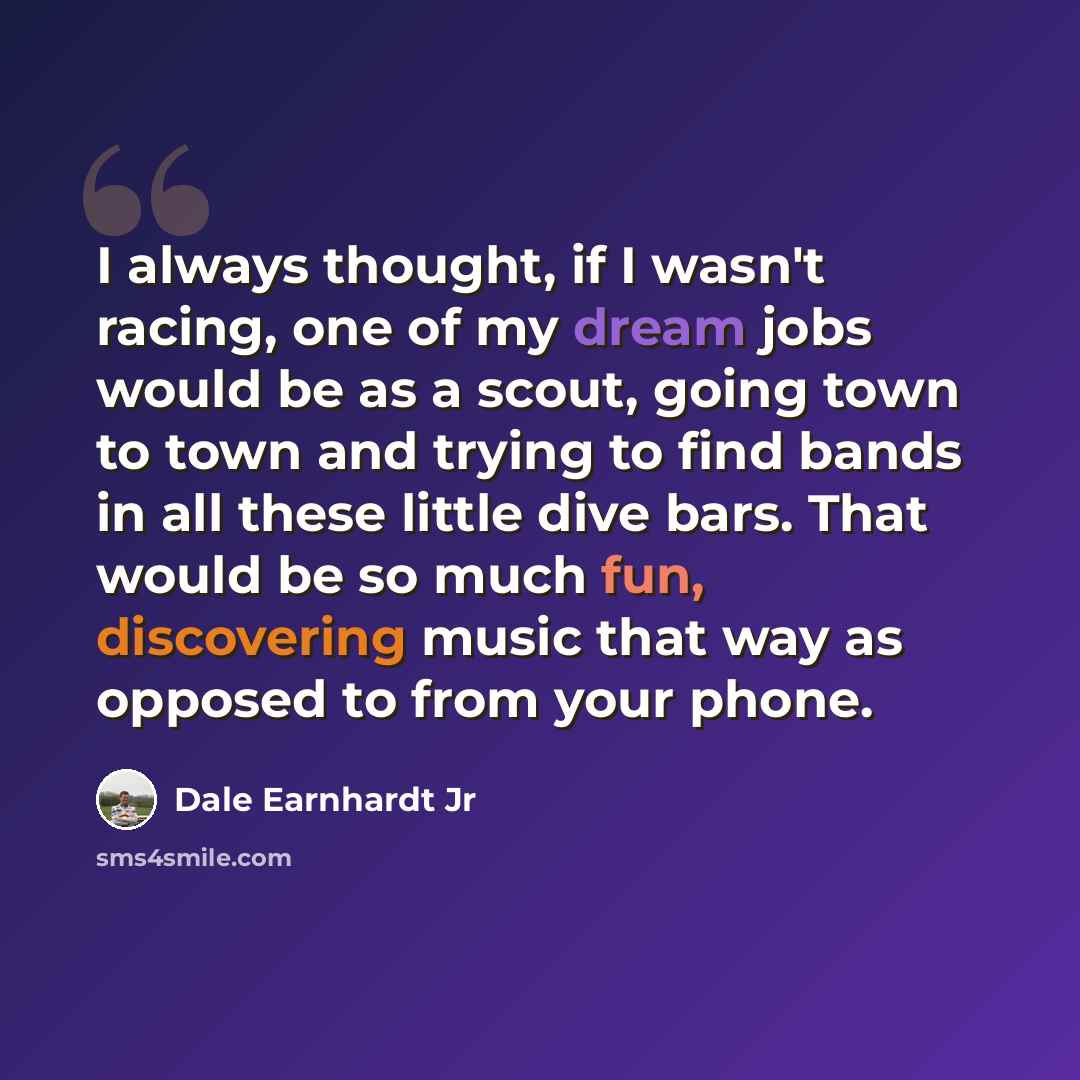 “I always thought, if I wasn't racing, one of my dream jobs would be as a scout, going town to town and trying to find bands in all these little dive bars. That would be so much fun, discovering music that way as opposed to from your phone.” quote by Dale Earnhardt Jr