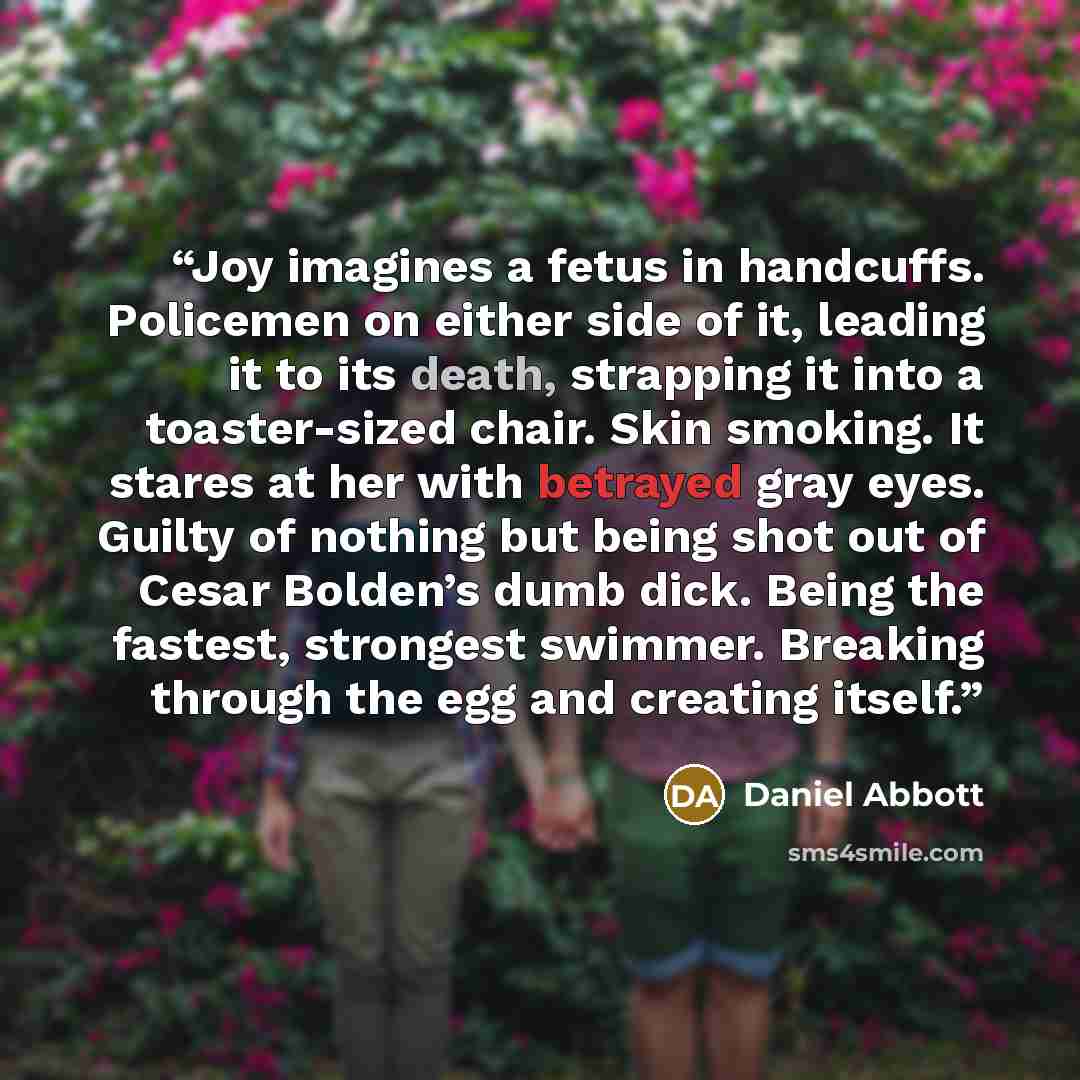“Joy imagines a fetus in handcuffs. Policemen on either side of it, leading it to its death, strapping it into a toaster-sized chair. Skin smoking. It stares at her with betrayed gray eyes. Guilty of nothing but being shot out of Cesar Bolden’s dumb dick. Being the fastest, strongest swimmer…” quote by Daniel Abbott