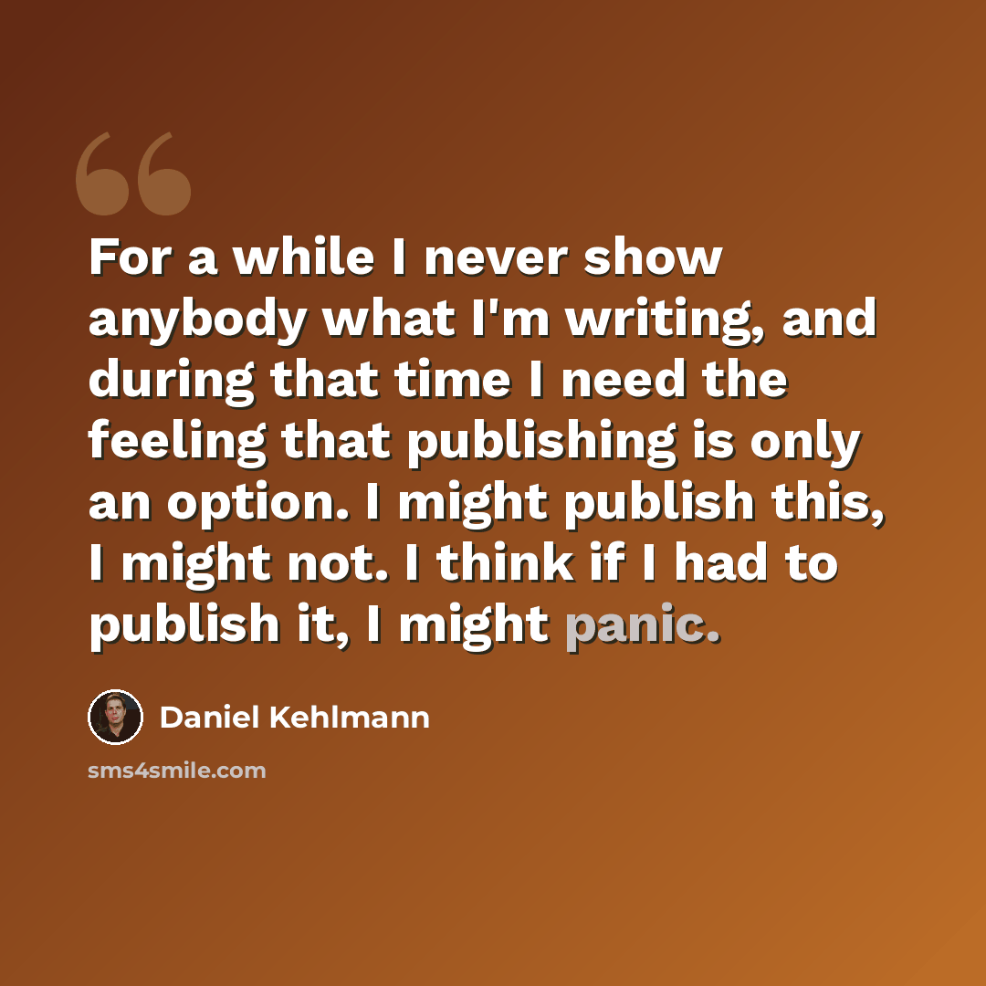 “For a while I never show anybody what I'm writing, and during that time I need the feeling that publishing is only an option. I might publish this, I might not. I think if I had to publish it, I might panic.” quote by Daniel Kehlmann