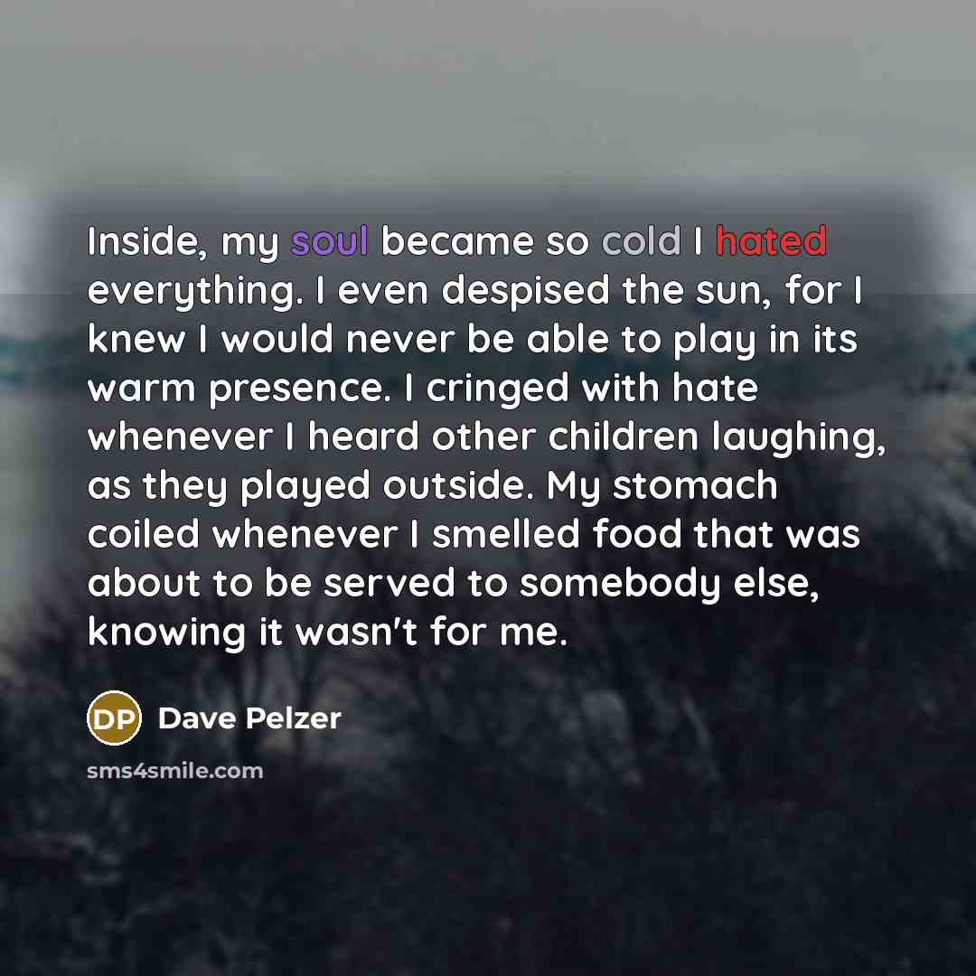 “Inside, my soul became so cold I hated everything. I even despised the sun, for I knew I would never be able to play in its warm presence. I cringed with hate whenever I heard other children laughing, as they played outside. My stomach coiled whenever I smelled food that was about to be served to…” quote by Dave Pelzer