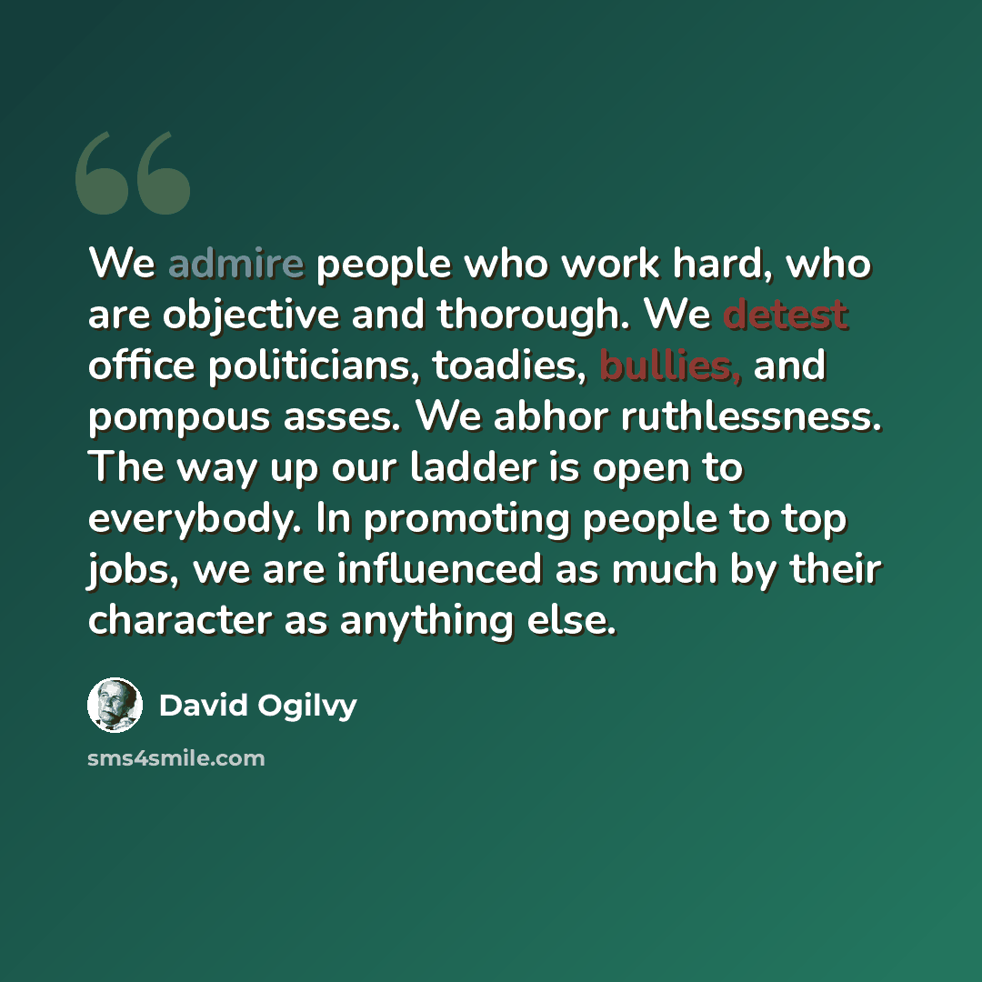 “We admire people who work hard, who are objective and thorough. We detest office politicians, toadies, bullies, and pompous asses. We abhor ruthlessness. The way up our ladder is open to everybody. In promoting people to top jobs, we are influenced as much by their character as anything else.” quote by David Ogilvy