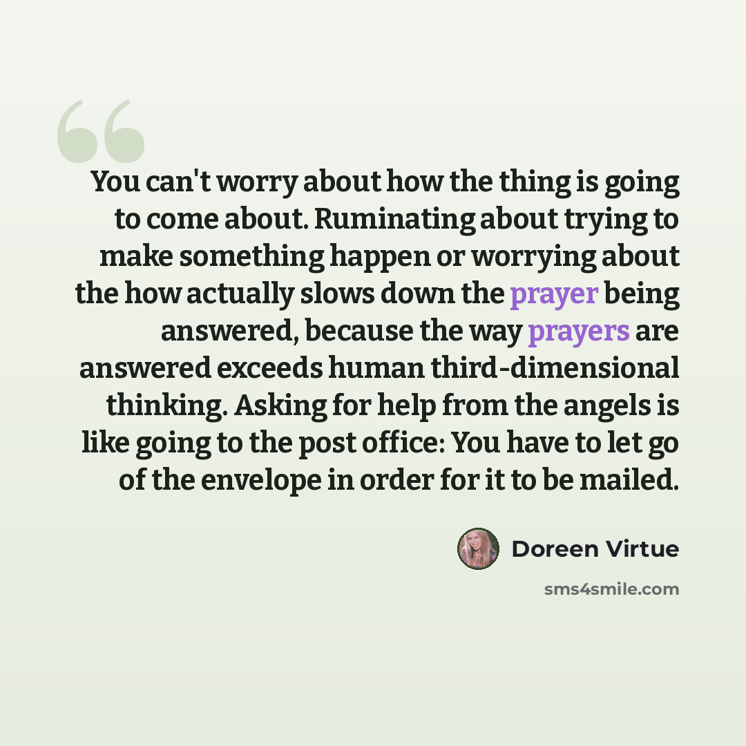 “You can't worry about how the thing is going to come about. Ruminating about trying to make something happen or worrying about the how actually slows down the prayer being answered, because the way prayers are answered exceeds human third-dimensional thinking. Asking for help from the angels is…” quote by Doreen Virtue