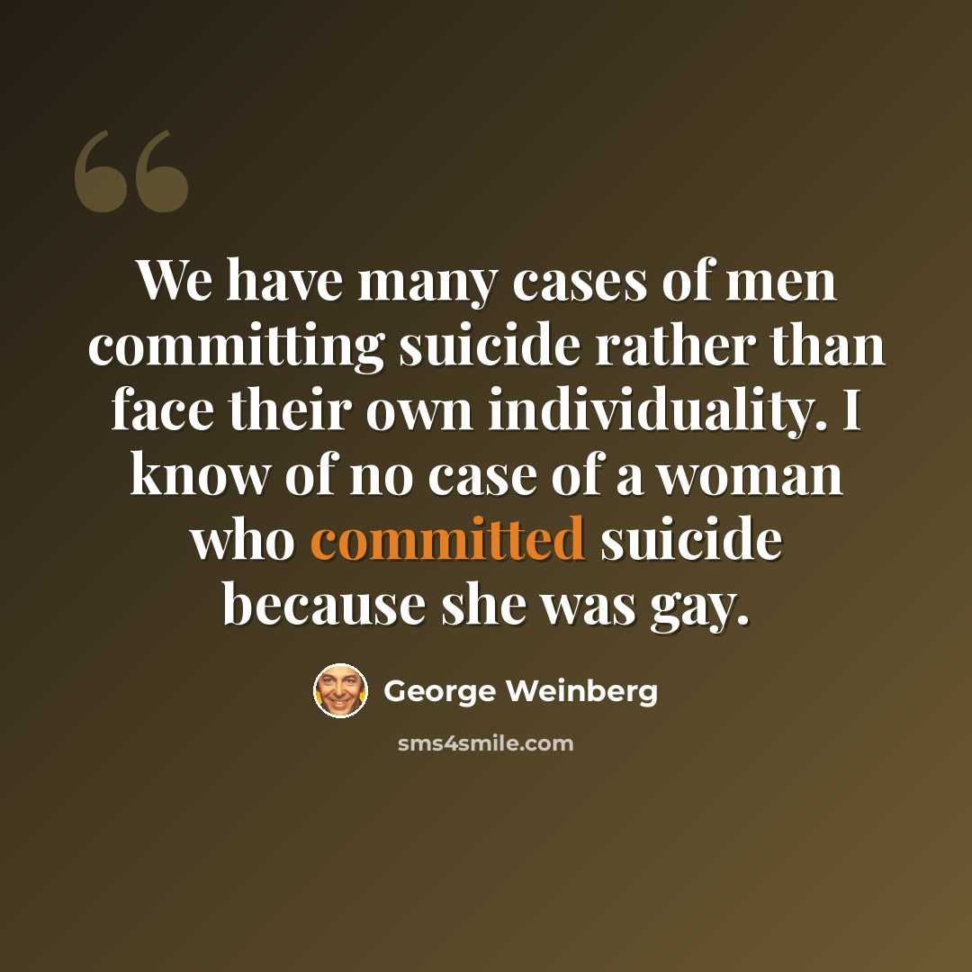 “We have many cases of men committing suicide rather than face their own individuality. I know of no case of a woman who committed suicide because she was gay.” quote by George Weinberg
