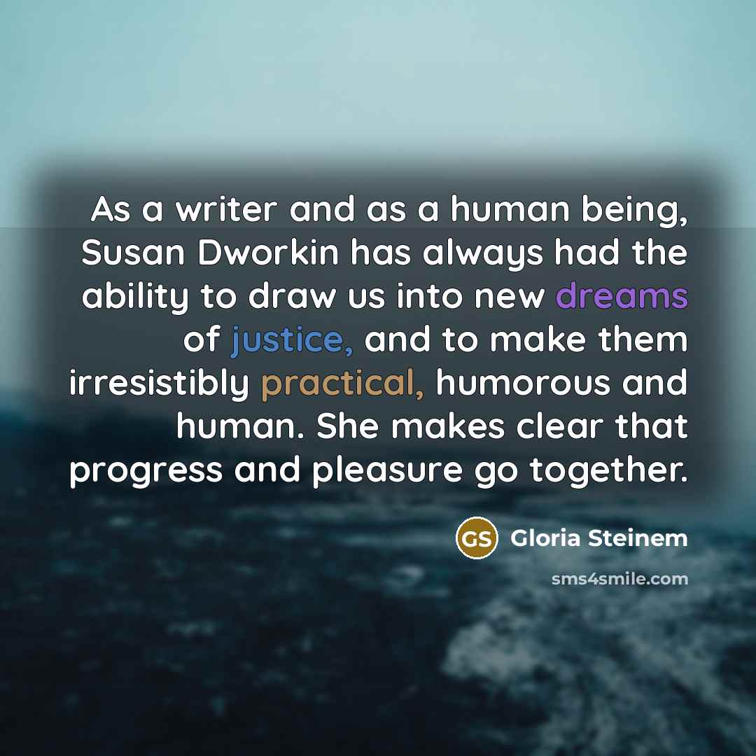“As a writer and as a human being, Susan Dworkin has always had the ability to draw us into new dreams of justice, and to make them irresistibly practical, humorous and human. She makes clear that progress and pleasure go together.” quote by Gloria Steinem