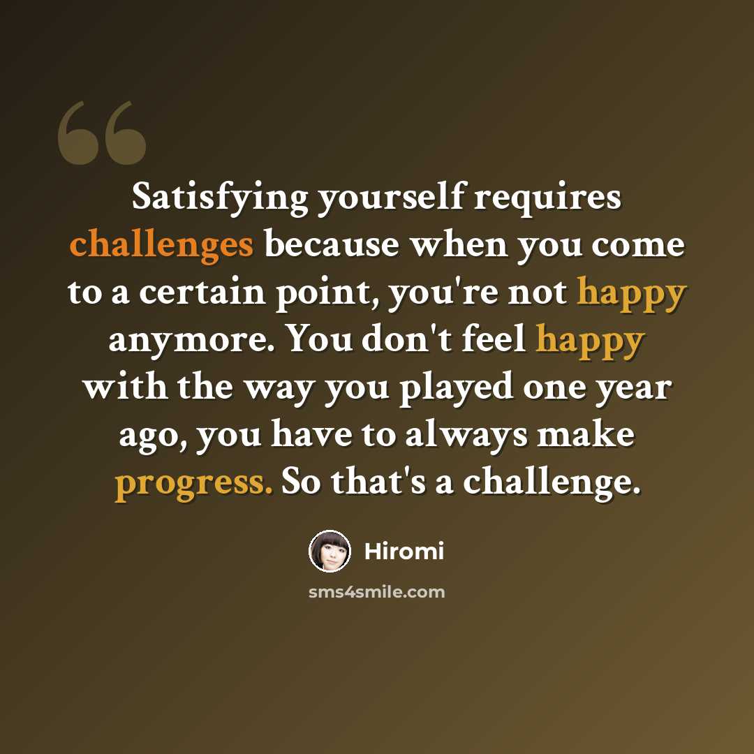 “Satisfying yourself requires challenges because when you come to a certain point, you're not happy anymore. You don't feel happy with the way you played one year ago, you have to always make progress. So that's a challenge.” quote by Hiromi